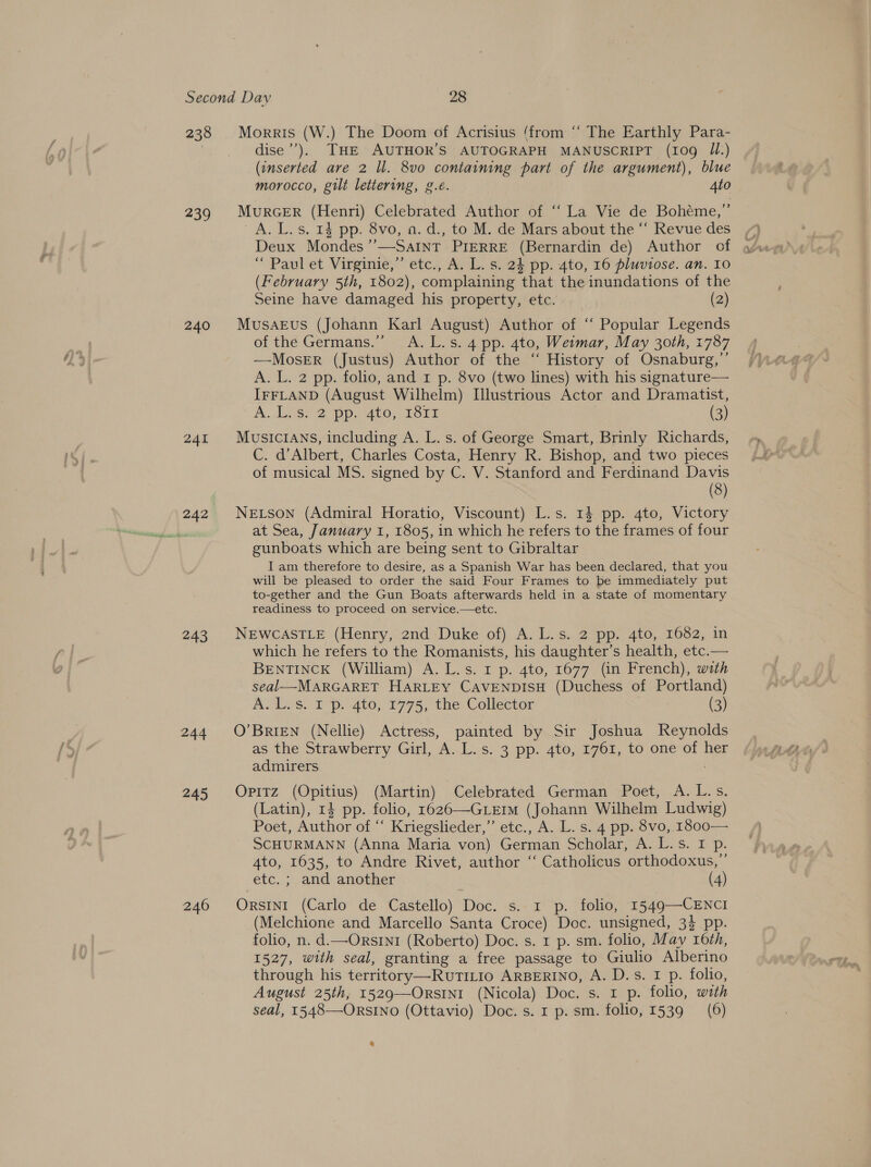 238 239 240 241 243 244 245 246 Morris (W.) The Doom of Acrisius ‘from “‘ The Earthly Para- dise’’). THE AUTHOR’S AUTOGRAPH MANUSCRIPT (109 JI.) (inserted are 2 ll. 8vo containing part of the argument), blue morocco, gilt lettering, g.é. 4to MurGER (Henri) Celebrated Author of ‘“‘ La Vie de Bohéme,”’ A. L. s, 14 pp. 8vo, o. d., to M. de Mars about the “‘ Revue des Deux Mondes’’—Satnt PIERRE (Bernardin de) Author of “ Paul et Virginie,” etc., A. L. s. 24 pp. 4to, 16 pluviose. an. I0 (February 5th, 1802), complaining that the inundations of the Seine have damaged his property, etc. (2) MusaEvus (Johann Karl August) Author of ‘‘ Popular Legends of the Germans.” A.L.s. 4 pp. 4to, Weimar, May 30th, 1787 —MoseErR (Justus) Author of the “ History of Osnaburg,’’ A. L. 2 pp. folio, and 1 p. 8vo (two lines) with his signature— IFFLAND (August Wilhelm) Illustrious Actor and Dramatist, A LesY 2 pp. 4to, r3rs (3) MUSICIANS, including A. L. s. of George Smart, Brinly Richards, C. d’Albert, Charles Costa, Henry R. Bishop, and two pieces of musical MS. signed by C. V. Stanford and Ferdinand Davis | (8) NELson (Admiral Horatio, Viscount) L.s. 13 pp. 4to, Victory at Sea, January 1, 1805, in which he refers to the frames of four gunboats which are being sent to Gibraltar I am therefore to desire, as a Spanish War has been declared, that you will be pleased to order the said Four Frames to be immediately put to-gether and the Gun Boats afterwards held in a state of momentary readiness to proceed on service.—etc. NEWCASTLE (Henry, znd Duke of). A. L.s..2 pp, 4to, 1682, in which he refers to the Romanists, his daughter’s health, etc.— BENTINCK (William) A. L.s. 1 p. 4to, 1677 (in French), with seal—MARGARET HARLEY CAVENDISH (Duchess of Portland) A. L.s. I p. 4to, 1775, the Collector (3) O’BRIEN (Nellie) Actress, painted by Sir Joshua Reynolds as the Strawberry Girl, A. L.s. 3 pp. 4to, 1761, to one of her admirers | Opitz (Opitius) (Martin) Celebrated German Poet, A.L.s. (Latin), 14 pp. folio, 1626—GLEIM (Johann Wilhelm Ludwig) Poet, Author of “ Kriegslieder,” etc., A. L. s. 4 pp. 8vo, 1800— SCHURMANN (Anna Maria von) German Scholar, A. L.s. I p. Ato, 1635, to Andre Rivet, author ‘“‘ Catholicus orthodoxus,’’ etc. ; and another (4) Orsini (Carlo de Castello) Doc. s.-1 p. folio, 1549—CENCI (Melchione and Marcello Santa Croce) Doc. unsigned, 3} pp. folio, n. d.—OrsINI (Roberto) Doc. s. r p. sm. folio, May 16th, 1527, with seal, granting a free passage to Giulio Alberino through his territory—RuTILI0 ARBERINO, A. D.s. 1 p. folio, August 25th, 1529—OrsINI (Nicola) Doc. s. 1 p. folio, with seal, 1548—ORSINO (Ottavio) Doc. s. 1 p. sm. folio, 1539 (6) %