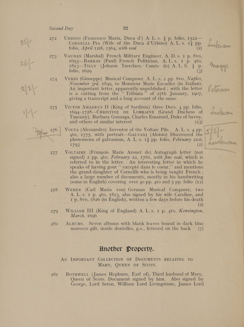 272 273 274 2795 277 278 279 280 281 URBINO (Francesco Maria, Duca d’) A. L.s. $ p. folio, 1522— CORNELIA PIA (Wife of the Duca d’Urbino) A. L.'s. 14 pp. folio, April 12th, 1564, with seal (2) VAUBAN (Marshal) French Military Engineer, A. D.s. 1 p, 8vo, 1693—BarRAS (Paul) French Politician, A.L.s. 1 p. 4to, 1813—TILLy (Johann Tserclaes,- Comte de) A. L.S. 4 p. folio, 1629 (3) VERDI (Giuseppe) Musical Composer, A. L.s. 2 pp. 8vo, Naples, November 3rd, 1849, to Monsieur Marie Escudier (in Italian). An important letter, apparently unpublished ; with the letter is 2 cutting: from the Trbuna.” ofeo7ih. Januany, “1907, giving a transcript and a long account of the same Victor AMADEUS II (King of Sardinia) three Docs. 4 pp. folio, 1694-1728—-CHRISTINE DE LORRAINE (Grand Duchess of Tuscany), Barbara Gonzaga, Charles Emanuel, Duke of Savoy, and others of similar interest (23) VoLtTa (Alessandro) Inventor of the Voltaic Pile. A.L.s. 4 pp. phenomena of galvanism, A. L.s. 14 pp. folio, February 21st, VOLTAIRE (Frangois Marie Arouet de) Autograph letter (not signed) 2 pp. 4to, February 22, 1761, with fine seal, which is referred to in the. letter... Am interesting Jetter insywiich. he speaks of having gout “ excepté dans le coeur,’’ and mentions the grand-daughter of Corneille who is being taught French ; also a large number of documents, mostly in his handwriting (some in English) covering over 40 pp. 4to and 5 pp. folio (12) WEBER (Carl Maria von) German Musical Composer, two A. L.s. 1 p. 4to, 1823, also signed by his wife Caroline, and I p. 8vo, 1826 (in English), written a few days before his death (2) Wi iiam III (King of England) A. L.s. 1 p..4to, Kensington, March, 1696 ALBUMS. Seven albums with blank leaves bound in dark blue morocco gilt, inside dentelles, g.c., lettered om the Dack. = (7) Enotber Property. MARY, QUEEN OF SCOTS. BoTHWELL (James Hepburn, Earl of), Third husband of Mary, Queen of Scots. Document signed by him. Also signed by George, Lord Seton, William Lord Livingstone, James Lord