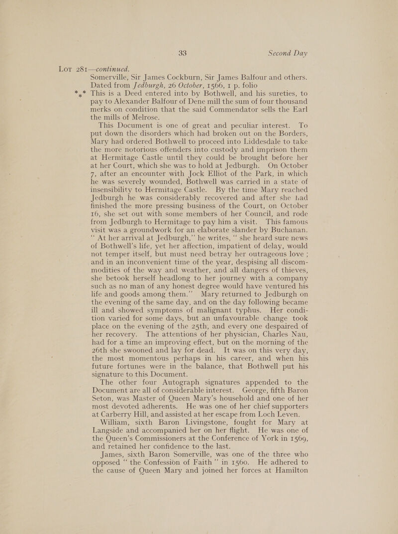 Lor 281—continued. Somerville, Sir James Cockburn, Sir James Balfour and others. Dated from Jedburgh, 26 October, 1566, 1 p. folio *,.* This is a Deed entered into by Bothwell, and his sureties, to pay to Alexander Balfour of Dene mill the sum of four thousand merks on condition that the said Commendator sells the Earl the mills of Melrose. This Document is one of great and peculiar interest. To put down the disorders which had broken out on the Borders, Mary had ordered Bothwell to proceed into Liddesdale to take the more notorious offenders into custody and imprison them at Hermitage Castle until they could be brought before her at her Court, which she was to hold at Jedburgh. On October 7, after an encounter with Jock Elliot of the Park, in which he was severely wounded, Bothwell was carried in a state of insensibility to Hermitage Castle. By the time Mary reached Jedburgh he was considerably recovered and after she had finished the more pressing business of the Court, on October 16, she set out with some members of her Council, and rode from Jedburgh to Hermitage to pay him a visit. This famous visit was a groundwork for an elaborate slander by Buchanan. At her arrival at Jedburgh,’ he writes, “ she heard sure news of Bothwell’s life, yet her affection, impatient of delay, would not temper itself, but must need betray her outrageous love ; and in an inconvenient time of the year, despising all discom- modities of the way and weather, and all dangers of thieves, she betook herself headlong to her journey with a company such as no man of any honest degree would have ventured his life and goods among them.’’ Mary returned to Jedburgh on the evening of the same day, and on the day following became ill and showed symptoms of malignant typhus. Her condi- tion varied for some days, but an unfavourable change took place on the evening of the 25th, and every one despaired of her recovery. The attentions of her physician, Charles Nau, had for a time an improving effect, but on the morning of the 26th she swooned and lay for dead. It was on this very day, the most momentous perhaps in his career, and when his future fortunes were in the balance, that Bothwell put his signature to this Document. The other four Autograph signatures appended to the Document are all of considerable interest. George, fifth Baron Seton, was Master of Queen Mary’s household and one of her most devoted adherents. He was one of her chief supporters at Carberry Hill, and assisted at her escape from Loch Leven. William, sixth Baron Livingstone, fought for Mary at Langside and accompanied her on her flight. He was one of the Queen’s Commissioners at the Conference of York in 1569, and retained her confidence to the last. James, sixth Baron Somerville, was one of the three who opposed “‘ the Confession of Faith’ in 1560. He adhered to the cause of Queen Mary and joined her forces at Hamilton