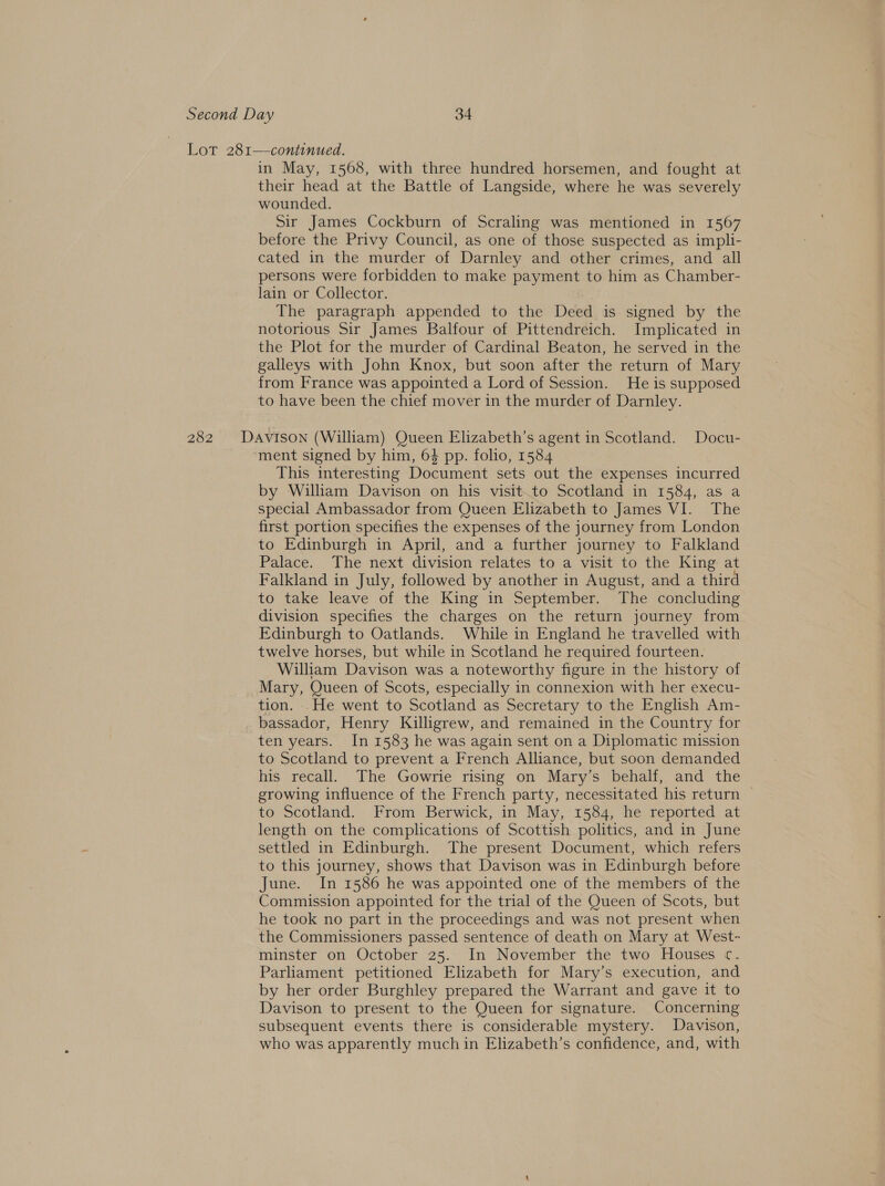 Lot 281—continued. in May, 1568, with three hundred horsemen, and fought at their head at the Battle of Langside, where he was severely wounded. Sir James Cockburn of Scraling was mentioned in 1567 before the Privy Council, as one of those suspected as impli- cated in the murder of Darnley and other crimes, and all persons were forbidden to make payment to him as Chamber- lain or Collector. The paragraph appended to the Deed is signed by the notorious Sir James Balfour of Pittendreich. Implicated in the Plot for the murder of Cardinal Beaton, he served in the galleys with John Knox, but soon after the return of Mary from France was appointed a Lord of Session. He is supposed to have been the chief mover in the murder of Darnley. 282 Davison (William) Queen Elizabeth’s agent in Scotland. Docu- ment signed by him, 64 pp. folio, 1584 This interesting Document sets out the expenses incurred by William Davison on his visit.to Scotland in 1584, as a special Ambassador from Queen Elizabeth to James VI. The first portion specifies the expenses of the journey from London to Edinburgh in April, and a further journey to Falkland Palace. The next division relates to a visit to the King at Falkland in July, followed by another in August, and a third to take leave of the King in September. The concluding division specifies the charges on the return journey from Edinburgh to Oatlands. While in England he travelled with twelve horses, but while in Scotland he required fourteen. William Davison was a noteworthy figure in the history of Mary, Queen of Scots, especially in connexion with her execu- tion. .He went to Scotland as Secretary to the English Am- bassador, Henry Killigrew, and remained in the Country for ten years. In 1583 he was again sent on a Diplomatic mission to Scotland to prevent a French Alliance, but soon demanded his recall. The Gowrie rising on Mary’s behalf, and the growing influence of the French party, necessitated his return to Scotland. From Berwick, in May, 1584, he reported at length on the complications of Scottish politics, and in June settled in Edinburgh. The present Document, which refers to this journey, shows that Davison was in Edinburgh before June. In 1586 he was appointed one of the members of the Commission appointed for the trial of the Queen of Scots, but he took no part in the proceedings and was not present when the Commissioners passed sentence of death on Mary at West- minster on October 25. In November the two Houses c. Parliament petitioned Elizabeth for Mary’s execution, and by her order Burghley prepared the Warrant and gave it to Davison to present to the Queen for signature. Concerning subsequent events there is considerable mystery. Davison, who was apparently much in Elizabeth’s confidence, and, with