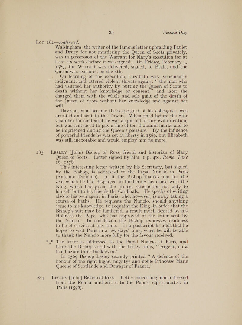 283 284 Walsingham, the writer of the famous letter upbraiding Paulet and Drury for not murdering the Queen of Scots privately, was in possession of the Warrant for Mary’s execution for at least six weeks before it was signed. On Friday, February 3, 1587, the Warrant was delivered, signed, to Beale, and the Queen was executed on the 8th. On learning of the execution, Elizabeth was vehemently indignant, and uttered violent threats against “‘ the man who had usurped her authority by putting the Queen of Scots to death without her knowledge or consent,’ and later she charged them with the whole and sole guilt of the death of the Queen of Scots without her knowledge and against her will. Davison, who became the scape-goat of his colleagues, was arrested and sent to the Tower. When tried before the Star Chamber for contempt he was acquitted of any evil intention, but was sentenced to pay a fine of ten thousand marks and to be imprisoned during the Queen’s pleasure. By the influence of powerful friends he was set at liberty in 1589, but Elizabeth was still inexorable and would employ him no more. Queen of Scots. Letter signed by him, 1 p. 4to, Rome, June EO, 1576 This interesting letter written by his Secretary, but signed by the Bishop, is addresesd to the Papal Nuncio in Paris (Anselmo Dandino). In it the Bishop thanks him for the zeal which he had displayed in furthering his cause with the King, which had given the utmost satisfaction not only to himself but to his friends the Cardinals. He speaks of writing also to his own agent in Paris, who, however, is away taking a course of baths. He requests the Nuncio, should anything come to his knowledge, to acquaint the King, in order that the Bishop’s suit may be furthered, a result much desired by his Holiness the Pope, who has approved of the letter sent by the Nuncio. In conclusion, the Bishop expresses readiness to be of service at any time. In a postscript he adds that he hopes to visit Paris in a few days’ time, when he will be able to thank the Nuncio more fully for the favour received. The letter is addressed to the Papal Nuncio at Paris, and bears the Bishop’s seal with the Lesley arms, “ Argent, on a bend azure three buckles or.”’ In: 1560Bishep Lesley secretly.printed “A: defence of the honour of the right highe, mightye and noble Princesse Marie Queene of Scotlande and Dowager of France.”’ from the Roman authorities to the Pope’s representative in Paris (1578).