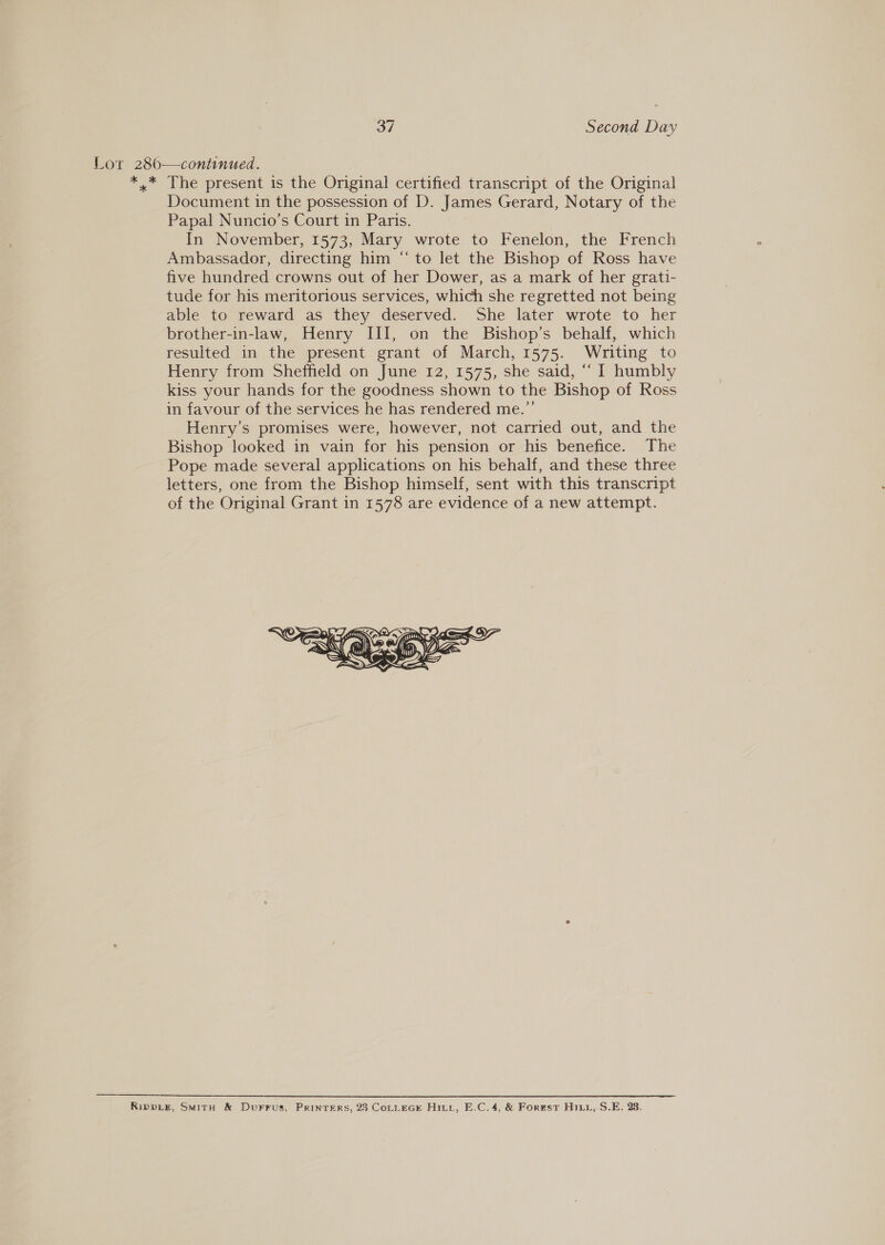 Lor 280—continued. *.* The present is the Original certified transcript of the Original Document in the possession of D. James Gerard, Notary of the Papal Nuncio’s Court in Paris. In November, 1573, Mary wrote to Fenelon, the French Ambassador, directing him “to let the Bishop of Ross have five hundred crowns out of her Dower, as a mark of her grati- tude for his meritorious services, which she regretted not being able to reward as they deserved. She later wrote to her brother-in-law, Henry III, on the Bishop’s behalf, which resulted in the present grant of March, 1575. Writing to Henry from Sheffield on June 12, 1575, she said, “ I humbly kiss your hands for the goodness shown to the Bishop of Ross in favour of the services he has rendered me.” Henry’s promises were, however, not carried out, and the Bishop looked in vain for his pension or his benefice. The Pope made several applications on his behalf, and these three letters, one from the Bishop himself, sent with this transcript of the Original Grant in 1578 are evidence of a new attempt.  RIDDLE, SwitH &amp; Durrus, Prinrers, 23 CoLLEGE Hitt, E.C.4, &amp; Forest Hint, S.E. 28.