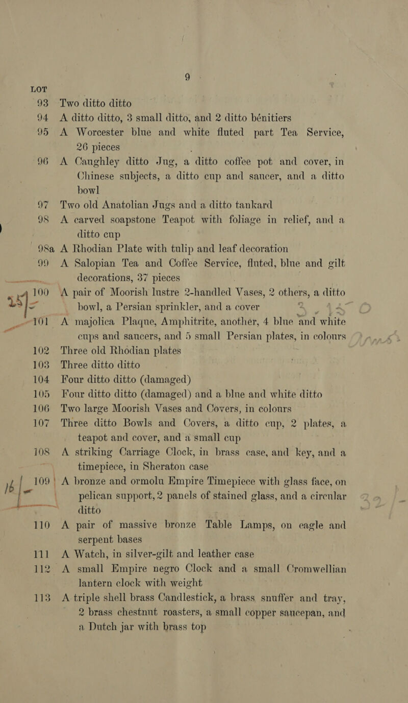 Two ditto ditto A ditto ditto, 8 small ditto, and 2 ditto bénitiers A Worcester blue and white fluted part Tea Service, 26 pieces A Caughley ditto Jug, a ditto coffee pot and cover, in Jhinese subjects, a ditto cup and saucer, and a ditto bowl Two old Anatolian J ugs and a ditto tankard A carved soapstone Teapot with foliage in relief, and a ditto cup A Rhodian Plate with tulip and leaf decoration A Salopian Tea and Coffee Service, fluted, blue and gilt decorations, 37 pieces A pair of Moorish lustre 2-handled Vases, 2 OUneres a ditto bowl, a Persian sprinkler, and a cover - A majolica Plaque, Amphitrite, another, 4 blue ‘and white cups and saucers, and 5 small Be sian plates, in colours Three old Rhodian plates Three ditto ditto Four ditto ditto (damaged) Four ditto ditto (damaged) and a blne and white ditto Two large Moorish Vases and Covers, in colours Three ditto Bowls and Covers, a ditto cup, 2 plates, a teapot and cover, and a small cup A striking Carriage Clock, in brass case, and key, and a timepiece, in Sheraton case pelican support, 2 panels of stained glass, and a circular ditto A pair of massive bronze Table Lamps, on eagle and serpent bases A Watch, in silver-gilt and leather case lantern clock with weight A triple shell brass Candlestick, a brass snuffer and tray, 2 brass chestnut roasters, a small copper saucepan, and a Dutch jar with brass top