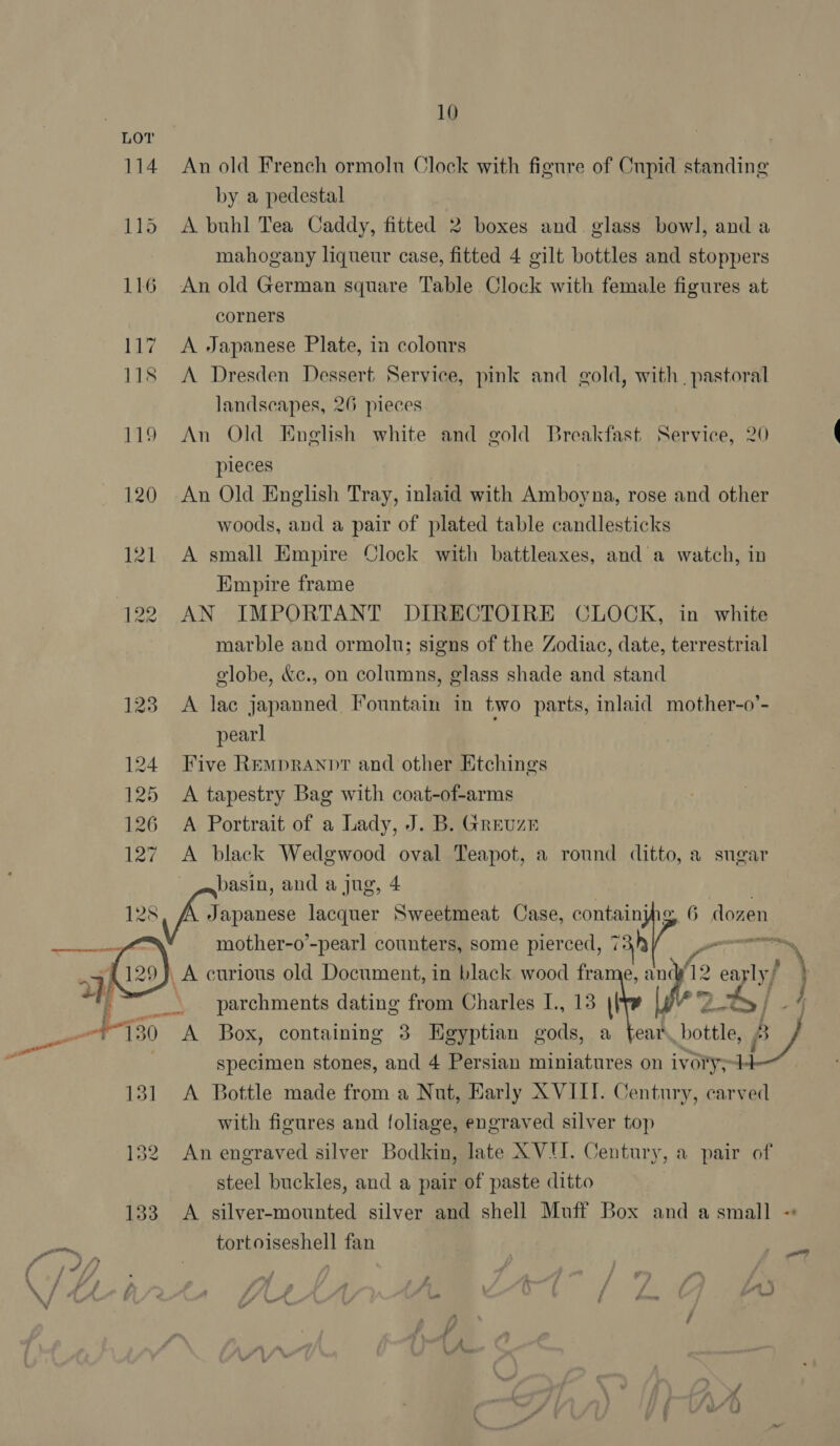 An old French ormoln Clock with figure of Cupid standing by a pedestal A buhl Tea Caddy, fitted 2 boxes and glass bowl, and a mahogany liqueur case, fitted 4 gilt bottles and stoppers An old German square Table Clock with female figures at corners A Japanese Plate, in colours A Dresden Dessert Service, pink and gold, with. pastoral landscapes, 26 pieces An Old English white and gold Breakfast Service, 20 pleces ! An Old English Tray, inlaid with Amboyna, rose and other woods, and a pair of plated table candlesticks A small Empire Clock with battleaxes, and a watch, in Empire frame AN IMPORTANT DIRECTOIRE CLOCK, in white marble and ormolu; signs of the Zodiac, date, terrestrial olobe, &amp;c., on columns, glass shade and stand A lac japanned Fountain in two parts, inlaid mother-o’- pearl Five Rempranpt and other Etchings A tapestry Bag with coat-of-arms A Portrait of a Lady, J. B. Greuze A black Wedgwood oval Teapot, a round ditto, a sngar basin, and a jug, 4 mother-o’-pearl counters, some pierced, cc A curious old Document, in black wood fra anc fe ey parchments dating from Charles I., 13 || é A Box, containing 3 Egyptian gods, a fear, Ger. wy specimen stones, and 4 Persian miniatures on ivory; iP, A Bottle made from a Nut, Early XVIII. Century, carved with figures and foliage, engraved silver top An engraved silver Bodkin, late XVU. Century, a pair of steel buckles, and a pair of paste ditto »\ j tortoiseshell fan Pl