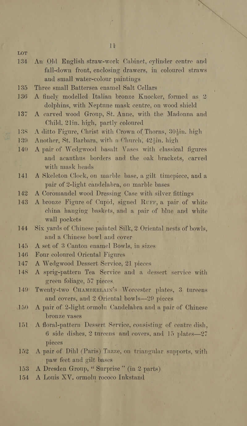 134 135 136 by 138 139 im An Old Enelish straw-work Cabinet, cylinder centre and fall-down front, enclosing drawers, in coloured straws and small water-colour paintings Three small Battersea enamel Salt Cellars A finely modelled Italian bronze Knocker, formed as 2 dolphins, with Neptune mask centre, on wood shield A carved wood Group, St. Anne, with the Madonna and Child. 2lin. high, partly coloured A ditto Figure, Christ: with Crown of Thorns, 804in. high Another, St. Barbara, with a Church, 424in. high A pair of Wedgwood basalt Vases with classical figures and acanthus borders and the oak brackets, carved with mask heads A Skeleton Clock, on marble base, a gilt timepiece, and a pair of 2-light candelabra, on marble bases A Coromandel wood Dressing Case with silver fittings A bronze Figure of Cupid, signed Rurr, a pair of white china hanging baskets, and a pair of blue and white wall pockets Six yards of Chinese painted Silk, 2 Oriental nests of bowls, and a Chinese bowl and cover A set of 3 Canton enamel Bowls, in sizes Four coloured Oriental Figures A Wedgwood Dessert Service, 21 pieces A sprig-pattern Tea Service and a dessert service with ereen foliage, 57 pieces Twenty-two CHAMBERLAIN’S Worcester plates, 3. tureens and covers, and 2 Oriental bowls—29 pieces A pair of 2-light ormolu Candelabra and a pair of Chinese bronze vases A floral-pattern Dessert, Service, consisting of centre dish, 6 side dishes, 2 tureens and covers, and 15 plates—27 pieces A pair of Dihl (Paris) Tazze, on triangular supports, with paw feet and gilt bases A Dresden Group, “ Surprise ” (in 2 parts)