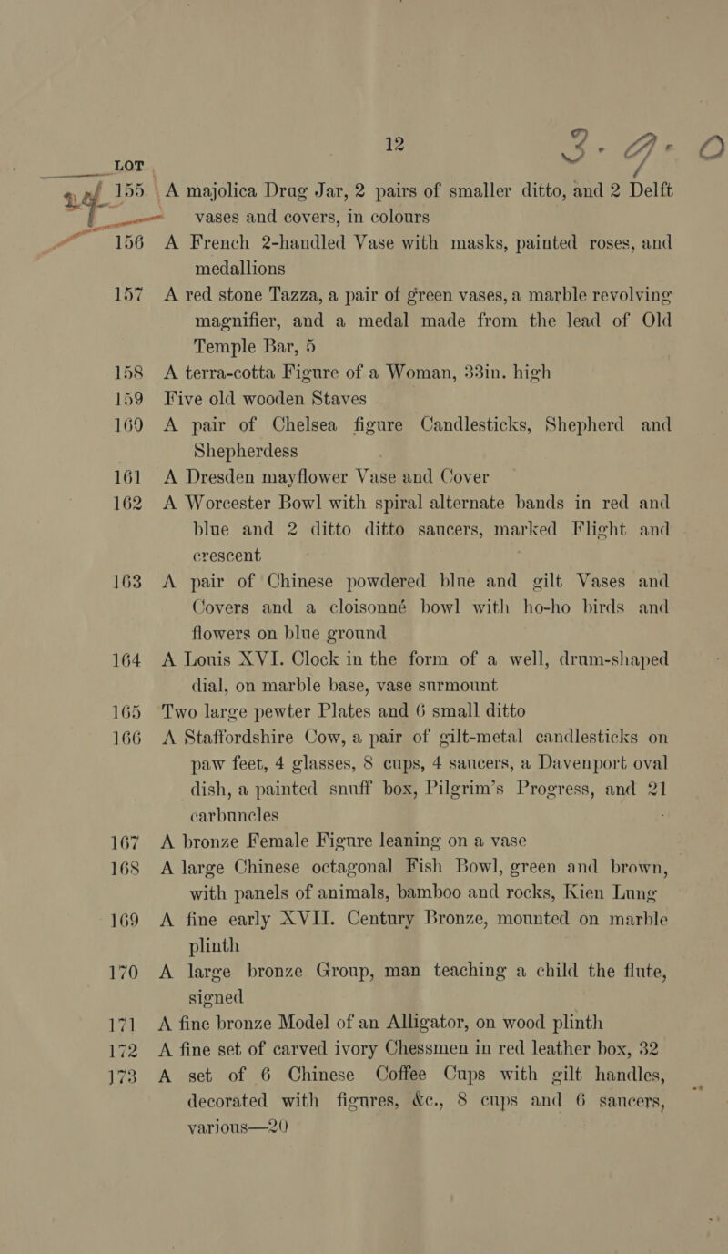 ee hol 156 163 vases and covers, in colours A French 2-handled Vase with masks, painted roses, and medallions A red stone Tazza, a pair of green vases, a marble revolving magnifier, and a medal made from the lead of Old Temple Bar, 5 A terra-cotta Figure of a Woman, 33in. high Five old wooden Staves A pair of Chelsea figure Candlesticks, Shepherd and Shepherdess | A Dresden mayflower Vase and Cover A Worcester Bowl with spiral alternate bands in red and blue and 2 ditto ditto saucers, marked Ilheht and crescent A pair of Chinese powdered blue and gilt Vases and Covers and a cloisonné bowl with ho-ho birds and flowers on blue ground A Louis XVI. Clock in the form of a well, drum-shaped dial, on marble base, vase surmount Two large pewter Plates and 6 small ditto A Staffordshire Cow, a pair of gilt-metal candlesticks on paw feet, 4 glasses, 8 cups, 4 saucers, a Davenport oval dish, a painted snuff box, Pilgrim’s Progress, and 21 carbuncles A bronze Female Figure leaning on a vase with panels of animals, bamboo and rocks, Kien Lung A fine early XVII. Century Bronze, mounted on marble plinth A large bronze Group, man teaching a child the flute, signed A fine bronze Model of an Alligator, on wood plinth A fine set of carved ivory Chessmen in red leather box, 32 A set of 6 Chinese Coffee Cups with gilt handles, decorated with figures, &amp;e., 8 cups and 6 saucers, varjous—20)
