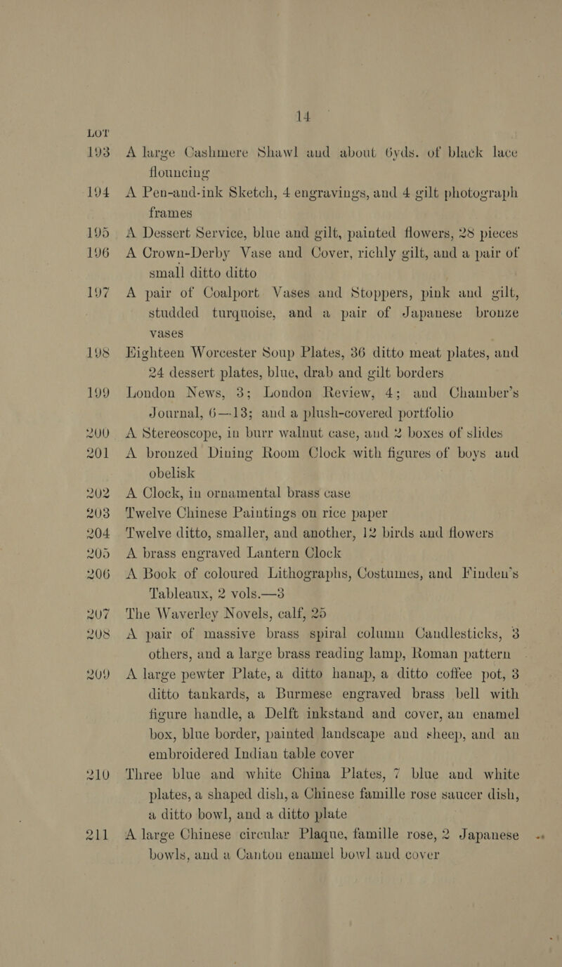 193 194 195 196 197 19 ioe 199 14. A large Cashmere Shawl aud about 6yds. of black lace flouncing A Pen-and-ink Sketch, 4 engravings, and 4 gilt photograph frames A Dessert Service, blue and gilt, painted flowers, 28 pieces small ditto ditto A pair of Coalport Vases and Stoppers, pink and gilt, studded turquoise, and a pair of Japanese bronze vases Highteen Worcester Soup Plates, 36 ditto meat plates, and 24 dessert plates, blue, drab and gilt borders London News, 3; London Review, 4; and Chamber’s Journal, 6—138; and a plush-covered portfolio A Stereoscope, in burr walnut case, and 2 boxes of slides A bronzed Dining Room Clock with figures of boys aud obelisk A Clock, in ornamental brass case Twelve Chinese Paintings on rice paper Twelve ditto, smaller, and another, 12 birds and flowers A brass engraved Lantern Clock A Book of coloured Lithographs, Costumes, and Finden’s Tableaux, 2 vols.—38 The Waverley Novels, calf, 25 A pair of massive brass spiral column Candlesticks, 3 others, and a large brass reading lamp, Roman pattern A large pewter Plate, a ditto hanup, a ditto coffee pot, 3 ditto tankards, a Burmese engraved brass bell with figure handle, a Delft inkstand and cover, an enamel box, blue border, painted landscape and sheep, and an embroidered Indian table cover Three blue and white China Plates, 7 blue and white plates, a shaped dish, a Chinese famille rose saucer dish, a ditto bowl, and a ditto plate bowls, and a Canton enamel bowl aud cover