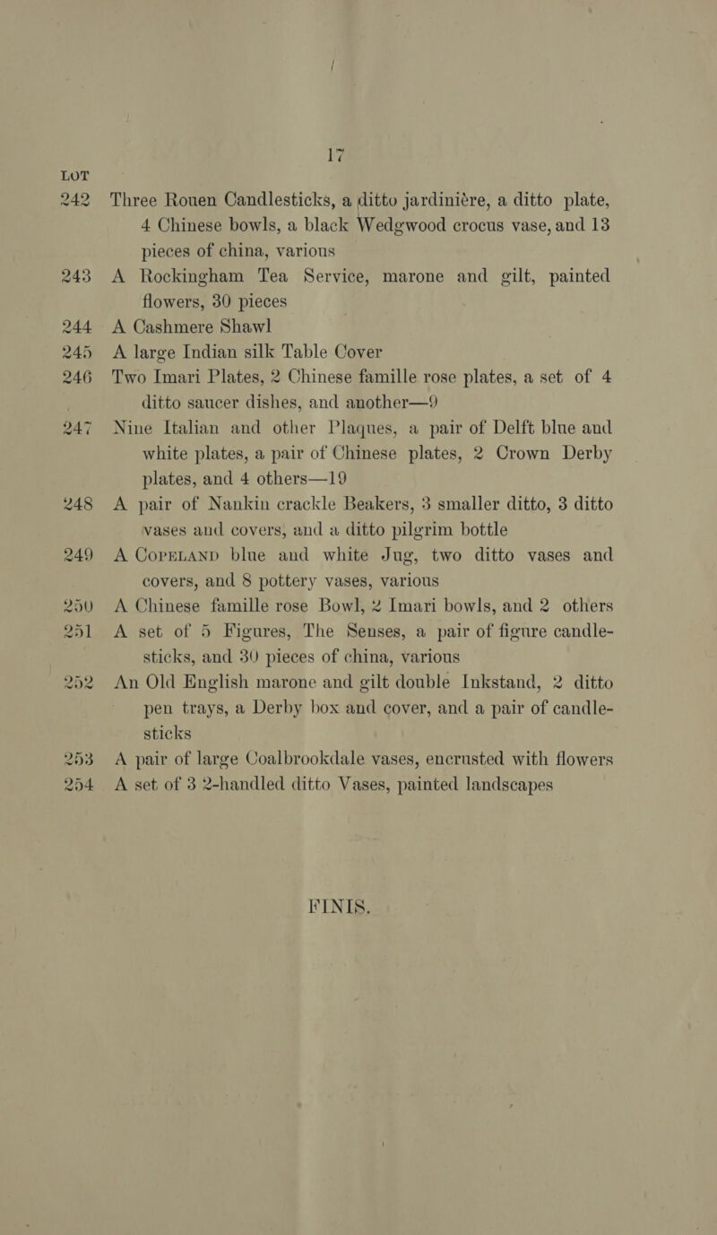 Ly Three Rouen Candlesticks, a ditto jardiniére, a ditto plate, 4 Chinese bowls, a black Wedgwood crocus vase, and 13 pieces of china, various A Rockingham Tea Service, marone and gilt, painted flowers, 30 pieces A Cashmere Shawl A large Indian silk Table Cover Two Imari Plates, 2 Chinese famille rose plates, a set of 4 ditto saucer dishes, and another—9 Nine Italian and other Plaques, a pair of Delft blue and white plates, a pair of Chinese plates, 2 Crown Derby plates, and 4 others—19 A pair of Nankin crackle Beakers, 3 smaller ditto, 3 ditto vases and covers, and a ditto pilgrim bottle A CoprELAND blue and white Jug, two ditto vases and covers, and 8 pottery vases, various A Chinese famille rose Bowl, 2 Imari bowls, and 2 others A set of 5 Figures, The Senses, a pair of figure candle- sticks, and 30 pieces of china, various An Old English marone and gilt double Inkstand, 2 ditto pen trays, a Derby box and cover, and a pair of candle- sticks A pair of large Coalbrookdale vases, encrusted with flowers A set of 3 2-handled ditto Vases, painted landscapes FINIS.