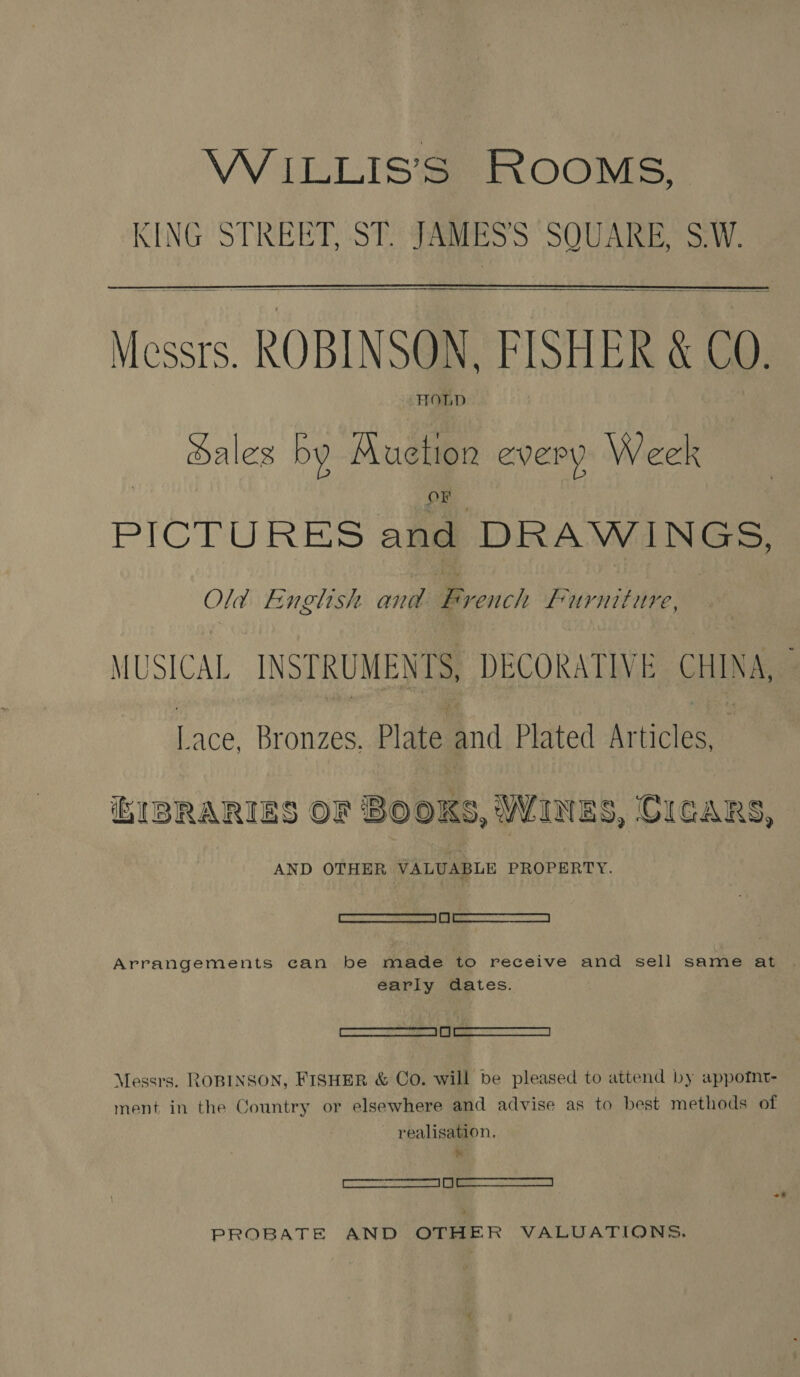 WILLIS’S ROOMS, KING STREET, ST. JAMESS SQUARE, S.W.    Messrs. ROBINSON. FISHER &amp; C0. HOLD ales by Auction every Week OF PICTURES and DRAWINGS, Old English and Bcoich furniture, MUSICAL INSTRUMEN TS, DECORATIVE CHINA, ee Bronzes. Plate and Plated Articles IBRARIES OF BOOKS, WINES, CIGARS, AND OTHER VALUABLE PROPERTY. eee Arrangements can be made to receive and sell same at . early dates. —S ee Messrs. ROBINSON, FISHER &amp; Co. will be pleased to attend by appotnt- ment in the Country or elsewhere and advise as to best methods of realisation. ba] — Le PROBATE AND OTHER VALODATIONS.