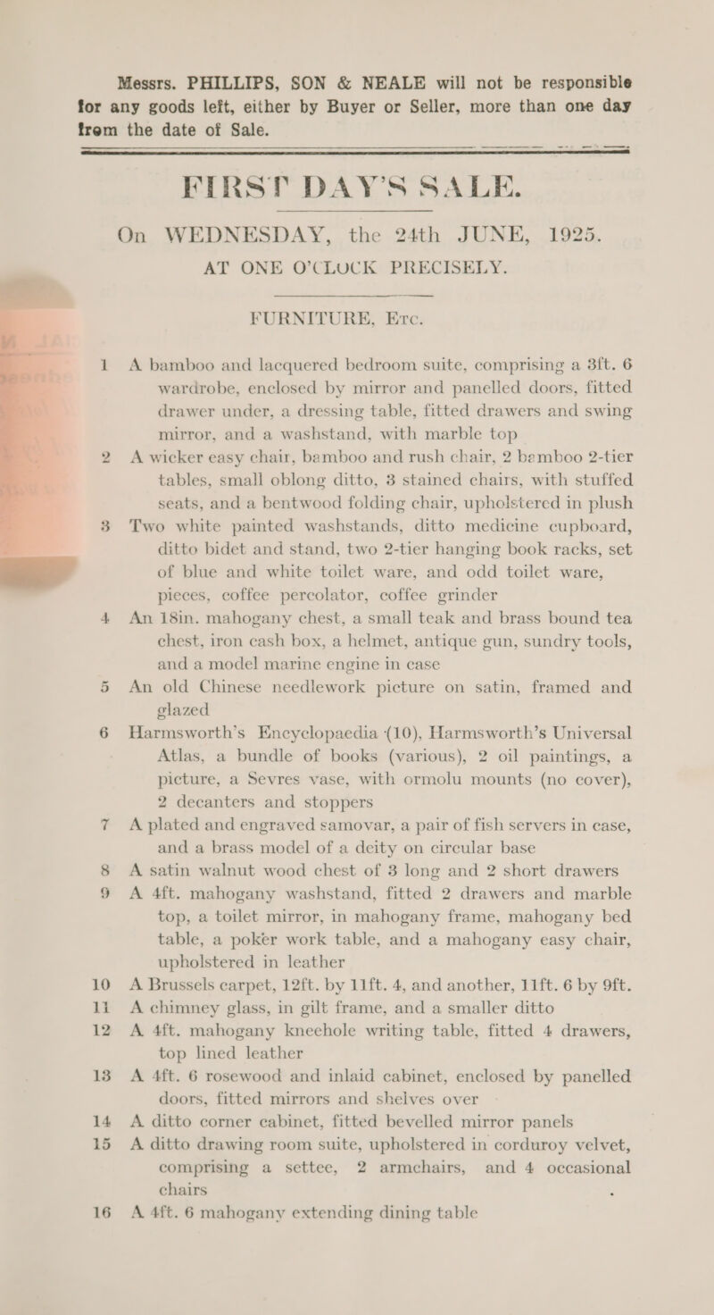 Messrs. PHILLIPS, SON &amp; NEALE will not be responsible for any goods left, either by Buyer or Seller, more than one day trem the date of Sale.  FIRST DAY'S SALE. On WEDNESDAY, the 24th JUNE, 1925. AT ONE O’CLUCK PRECISELY. ———$—$—$—— FURNITURE, Etc. 1 A bamboo and lacquered bedroom suite, comprising a 3ft. 6 wardrobe, enclosed by mirror and panelled doors, fitted drawer under, a dressing table, fitted drawers and swing mirror, and a washstand, with marble top 2 A wicker easy chair, bamboo and rush chair, 2 bemboo 2-tier tables, small oblong ditto, 3 stained chairs, with stuffed seats, and a bentwood folding chair, upholstered in plush 3 Two white painted washstands, ditto medicine cupboard, ditto bidet and stand, two 2-tier hanging book racks, set of blue and white toilet ware, and odd toilet ware, pieces, coffee percolator, coffee grinder 4 An 18in. mahogany chest, a small teak and brass bound tea chest, iron cash box, a helmet, antique gun, sundry tools, and a model marine engine in case 5 An old Chinese needlework picture on satin, framed and glazed 6 Harmsworth’s Encyclopaedia (10), Harmsworth’s Universal Atlas, a bundle of books (various), 2 oil paintings, a picture, a Sevres vase, with ormolu mounts (no cover), 2 decanters and stoppers 7 A plated and engraved samovar, a pair of fish servers in case, and a brass model of a deity on circular base 8 A satin walnut wood chest of 3 long and 2 short drawers 9 A 4ft. mahogany washstand, fitted 2 drawers and marble top, a toilet mirror, in mahogany frame, mahogany bed table, a poker work table, and a mahogany easy chair, upholstered in leather 10 A Brussels carpet, 12ft. by 11ft. 4, and another, 11ft. 6 by 9ft. 11 A chimney glass, in gilt frame, and a smaller ditto 12 A 4ft. mahogany kneehole writing table, fitted 4 drawers, top lined leather 13. A 4ft. 6 rosewood and inlaid cabinet, enclosed by panelled doors, fitted mirrors and shelves over 14 A ditto corner cabinet, fitted bevelled mirror panels 15 A ditto drawing room suite, upholstered in corduroy velvet, comprising a settee, 2 armchairs, and 4 occasional chairs 