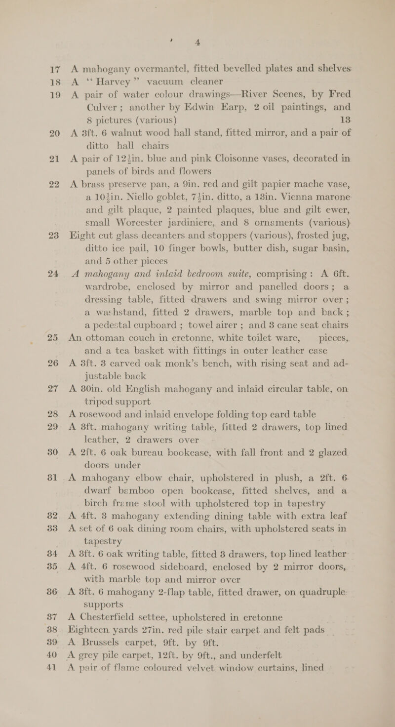 18 19 20 21 22 23 24 25 26 27 28 29 30 31 32 33 34 35 36 37 88 39 40 41 ‘ 4 A ‘‘ Harvey”? vacuum cleaner A pair of water colour drawings—River Scenes, by Fred Culver; another by Edwin Earp, 2 oil paintings, and 8 pictures (various) 13 A 8ft. 6 walnut wood hall stand, fitted mirror, and a pair of ditto hall chairs A pair of 12}in. blue and pink Cloisonne vases, decorated in panels of birds and flowers A brass preserve pan, a 9in. red and gilt papier mache vase, a 104in. Niello goblet, 74in. ditto, a 13in. Vienna marone and gilt plaque, 2 painted plaques, blue and gilt ewer, small Worcester jardiniere, and 8 ornaments (various): Hight cut glass decanters and stoppers (various), frosted jug, ditto ice pail, 10 finger bowls, butter dish, sugar basin, and 5 other pieces A mahogany and inlaid bedroom suite, comprising: A 6ft. wardrobe, enclosed by mirror and panelled doors; a dressing table, fitted drawers and swing mirror over ; a washstand, fitted 2 drawers, marble top and back ; a pedestal cupboard ; towel airer ; and 3 cane seat chairs An ottoman couch in cretonne, white toilet ware, pieces, and a tea basket with fittings in outer leather case A 3ft. 3 carved oak monk’s bench, with rising seat and ad- justable back A. 30in. old English mahogany and inlaid circular table, on tripod support A rosewood and inlaid envelope folding top card table A 3ft. mahogany writing table, fitted 2 drawers, top lined leather, 2 drawers over A 2ft. 6 oak bureau bookcase, with fall front and 2 glazed doors under dwarf bamboo open bookcase, fitted shelves, and a birch freme stool with upholstered top in tapestry A 4ft. 3 mahogany extending dining table with extra leaf A set of 6 oak dining room chairs, with upholstered seats in tapestry A 3ft. 6 oak writing table, fitted 8 drawers, top lined leather A 4{t. 6 rosewood sideboard, enclosed by 2 mirror doors, with marble top and mirror over A 3ft. 6 mahogany 2-flap table, fitted drawer, on quadruple- supports A Chesterfield settee, upholstered in cretonne Eighteen. yards 27in. red pile stair carpet and felt pads A Brussels carpet, 9ft. by 9ft. A grey pile carpet, 12ft. by 9ft., and underfelt 3 A pair of flame coloured velvet window curtains, lined