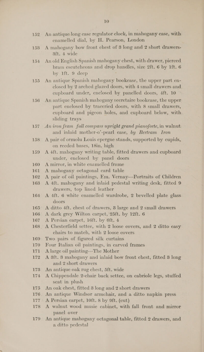 10 An antique long case regulator clock, in mahogany case, with enamelled dial, by H. Pearson, London A mahogany bow front chest of 3 long and 2 short drawers; 3ft. 4 wide An old English Spanish mahogany chest, with drawer, pierced brass escutcheons and drop handles, size 2ft. 6 by 1ft. 6 by 1ft.. 9 deep An antique Spanish mahogany bookcase, the upper part en- closed by 2 arched glazed doors, with 4 small drawers and cupboard under, enclosed by panelled doors, 4ft. 10 An antique Spanish mahogany secretaire bookcase, the upper part enclosed by traceried doors, with 8 small drawers, cupboard and pigeon holes, and cupboard below, with sliding trays An iron fram full compass upright grand pianoforte, in walnut and inlaid mother-o’-pearl case, by Bertram Iron A pair of ormolu Louis epergne stands, supported by cupids, on reeded bases, 18in. high A 4ft. mahogany writing table, fitted drawers and cupboard under, enclosed by panel doors A mirror, in white enamelled frame A mahogany octagonal card table A. pair of oil paintings, Em. Vernay—Portraits of Children A. 4ft. mahogany and inlaid pedestal writing desk, fitted 9 drawers, top lined leather A 4ft. 6 white enamelled wardrobe, 2 bevelled plate glass. doors A. dark grey Wilton carpet, 25ft. by 12ft. 6 A Persian carpet, 16ft. by 6ft. 4 A Chesterfield settee, with 2 loose covers, and 2 ditto easy chairs to match, with 2 loose covers Two pairs of figured silk curtains Four Italian oil paintings, in carved frames A large oil painting—The Mother A 3ft. 3 mahogany and inlaid bow front chest, fitted 3 long and 2 short drawers An antique oak rug chest, 5ft. wide A Chippendale 2-chair back settee, on cabriole legs, stuffed seat in plush An oak chest, fitted 3 long and 2 short drawers A. Persian carpet, 10ft. 8 by 9ft. (cut) A walnut wood music cabinet, with fall front and mirror panel over An antique mahogany octagonal table, fitted 2 drawers, and a ditto pedestal