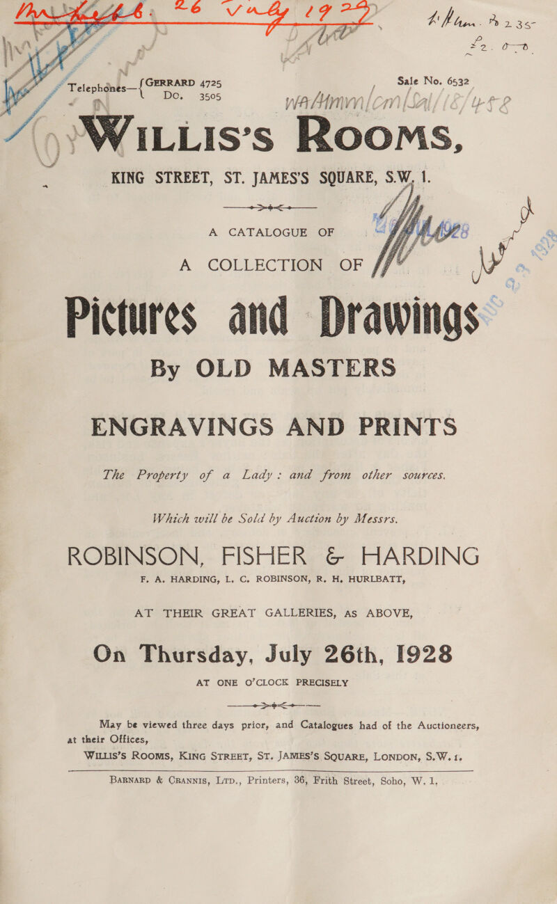   EM toon Ayr 36- Zo: Ce SWILLis's Rooms, KING STREET, ST. JAMES’S SQUARE, 3M I. fi AF 3 ; Gy ) Jims a hd r 2 &gt;. Ja $ 7 ¥ e a &amp; g j r a 42 &gt;    A CATALOGUE OF Pictures and By OLD MASTERS   ENGRAVINGS AND PRINTS The Property of a Lady: and from other sources. Which will be Sold by Auction by Messrs. ROBINSON. FISHER &amp; HARDING F. A. HARDING, L. C. ROBINSON, R. H, HURLBATT, AT THEIR GREAT GALLERIES, as ABOVE, On Thursday, July 26th, 1928 AT ONE O’CLOCK PRECISELY &gt;&lt; — — May be viewed three days prior, and Catalogues had of the Auctioneers, at their Offices, WILLIs’s Rooms, KING STREET, ST. JAMES’S SQUARE, LONDON, S.W. 1.