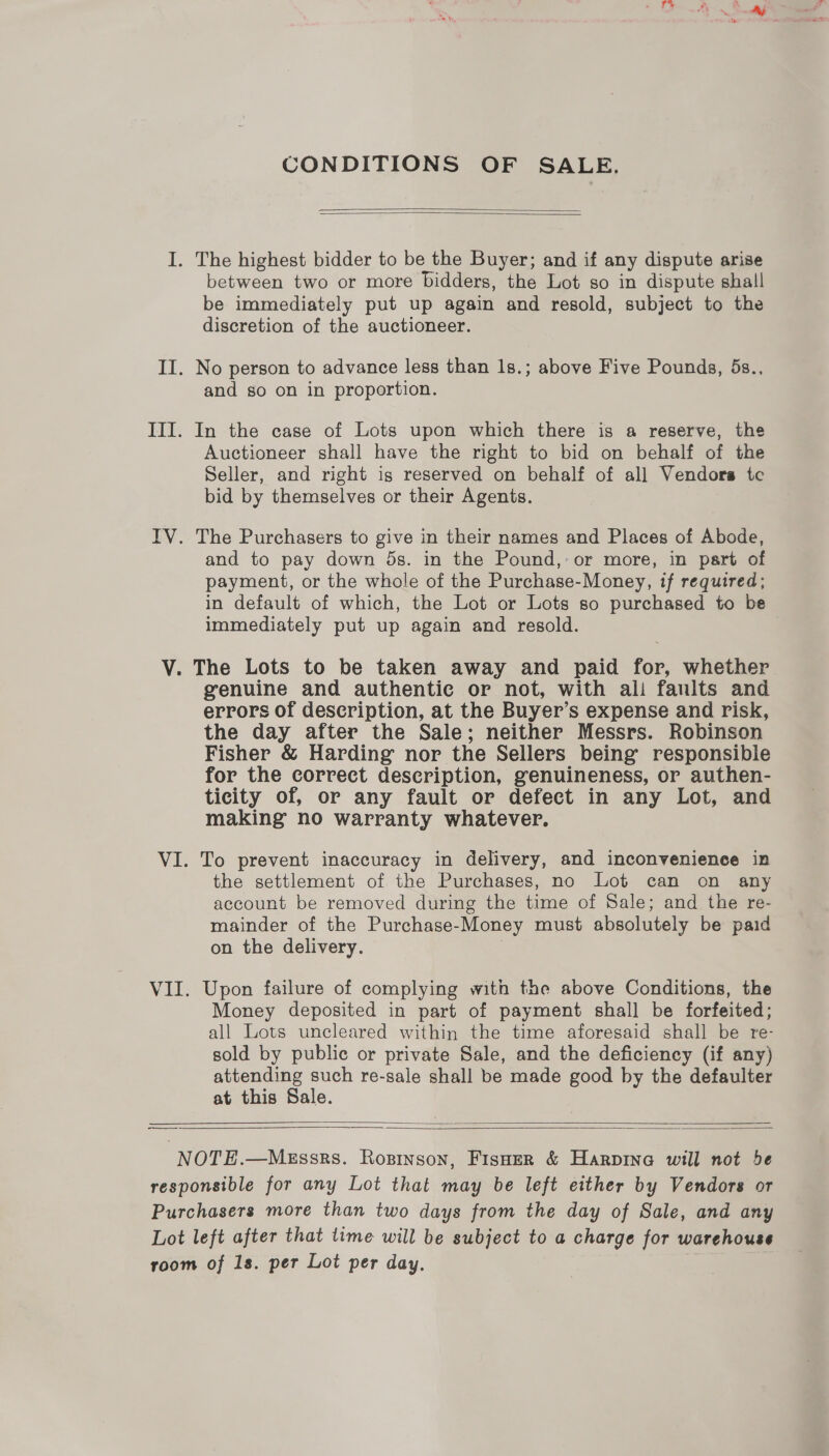 ry CONDITIONS OF SALE.   I. The highest bidder to be the Buyer; and if any dispute arise between two or more bidders, the Lot so in dispute shall be immediately put up again and resold, subject to the discretion of the auctioneer. II. No person to advance less than 1s.; above Five Pounds, 5s., and so on in proportion. III. In the case of Lots upon which there is a reserve, the Auctioneer shall have the right to bid on behalf of the Seller, and right ig reserved on behalf of all Vendors tc bid by themselves or their Agents. IV. The Purchasers to give in their names and Places of Abode, and to pay down ds. in the Pound,’ or more, in part of payment, or the whole of the Purchase-Money, if required; in default of which, the Lot or Lots so purchased to be immediately put up again and resold. V. The Lots to be taken away and paid for, whether genuine and authentic or not, with ali faults and errors of description, at the Buyer’s expense and risk, the day after the Sale; neither Messrs. Robinson Fisher &amp; Harding nor the Sellers being’ responsible for the correct description, genuineness, or authen- ticity of, or any fault or defect in any Lot, and making no warranty whatever. VI. To prevent inaccuracy in delivery, and inconvenience in the settlement of the Purchases, no Lot can on any account be removed during the time of Sale; and the re- mainder of the Purchase-Money must absolutely be paid on the delivery. VII. Upon failure of complying with the above Conditions, the Money deposited in part of payment shall be forfeited; all Lots uncleared within the time aforesaid shall be re- sold by public or private Sale, and the deficiency (if any) attending such re-sale shall be made good by the defaulter at this Sale.  ——  NOTE.—Messrs. Ropinson, Fisner &amp; Harpinea will not be responsible for any Lot that may be left either by Vendors or Purchasers more than two days from the day of Sale, and any Lot left after that time will be subject to a charge for warehouse room of 1s. per Lot per day.