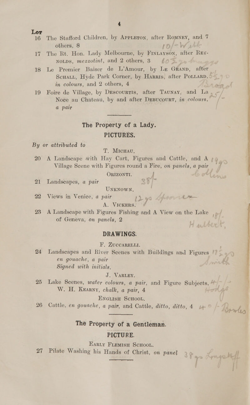 16 17 18 Lo &amp; The Stafford Children, by AppLEton, after RoMNEY, and 7 others, 8 The Rt. Hon. Lady Melbourne, by Frnuayson, Nee Rey- NoLDs, mezzotint, and 2 others, 8 in colours, and 2 others, 4 a pair The Property of a Lady. PICTURES. 20 21 23 24 25 27 T. Micran, Village Scene with Figures round a Fire, on panels, a ee ORIZONTI. } . en Gov ive Landscapes, a pair UNKNOWN. A. VICKERS. of Geneva, on panels, 2 DRAWINGS. F,. ZUCCARELLI. en gouache, a pair Signed with initials. J. VARLEY. W. H. Kearny, chalk, a pair, 4 ENGLISH SCHOOL. The Property of a Gentleman. PICTURE. . Harty Fremisu ScHoon. Pilate Washing his Hands of Christ, on panel  