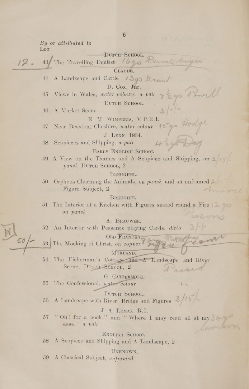 a Rent t+ 45 46 47 48 49 5 —_ ) 51 O2 o4 59 DutrcH SCHOOL. CLAUDE, — A Landscape and Cattle /3qq 4 D. Cox, Mir. | Views in Wales, water colours, a pair ~ nc Y ip ee DutcH ScHooL. A Market Scene is E.. M. Wimpprie, Wy Pek, Near Beaston; Cheshire, water colour {© @ J. Lynn, 1884. Seapieces and Shipping, a pair ee es Earity ENGiLIsH SCHOOL, A View on the Thames and A Seapiece and Shipping, on panel, DutcuH ScHooL, 2 BREUGHEL. : Orpheus Charming the Animals, on panel, and an unframed 2. Figure Subject, 2 BREUGHEL. The Interior of a Kitchen with Figures seated round a Fire on panel A. BRAUWER. An Interior with Peasants playing Cards, ditto OLp FRANCRS —————_@&gt; aay gw as i . ‘ a r 5 ; r 4 Fa “ty mo Ss Z “Ae ee ee ta! . The Mocking of Christ, on copper * “Peg te £ oe came a | The Fisherman’s Cottage-@and—ATandscape and River Scene, Durcy=«8CHoon, 2 :  4 y % | G. CATTERMOLE. The Confessional, water”colour Durcn ScHoon. A Landscape with River, Bridge and Figures J. A. Lomax. 7R.E. ce bs ) 5 Oh! for a book,’’ and ‘‘ Where I may read all at my, ease,’ a@ pair Enenisn ScHoor. A Sexpiece and Shipping and A Landscape, 2 UNKNOWN. A Classical Subject, unframed