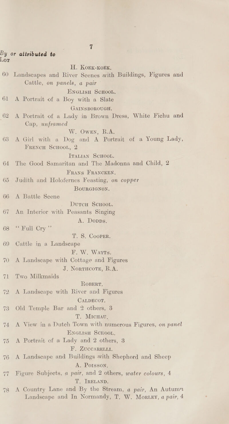 Lor H. KorEK-KOoEK. 60 Landscapes and River Scenes with Buildings, Figures and Cattle, on panels, a pair ENGLISH SCHOOL. 61 <A Portrait of a Boy with a Slate GAINSBOROUGH. 62 A Portrait of a Lady in Brown Dress, White Fichu and Cap, unframed W. Owen, B.A. 63 A Girl with a Dog and A Portrait of a Young Lady, FRENCH SCHOOL, 2 ITALIAN SCHOOL. 64 The Good Samaritan and The Madonna and Child, 2 Frans FRANCKEN. 65 Judith and Holofernes Feasting, on copper BouRGIGNON. 66 A Battle Scene DutcH SCHOOL. 67 An Interior with Peasants Singing A. Donpps. 68 “7 Bull Cry ”’ T. 5S. Cooper. 69 Cattle in a Landscape F. W. Warts. 70 A Landscape with Cottage and Figures J. Nortucote, R.A. 71 Two Milkmaids ROBERT. 72 A Landscape with River and Figures CALDECOT. 73 Old Temple Bar and 2 others, 3 T. Micwau, 74 A View in a Dutch Town with numerous Figures, on panel ENGLISH SCEOOL. 75 A Portrait of a Lady and 2 others, 3 F. ZUuCCARELLI. 76 A Landscape and Buildings with Shepherd and Sheep A. Porsson, 77 Figure Subjects, a pair, and 2 others, water colours, 4 T. IRELAND. 78 A Country Lane and By the Stream, a pair, An Autumn Landscape and In Normandy, T. W. Mor ey, a pair, 4