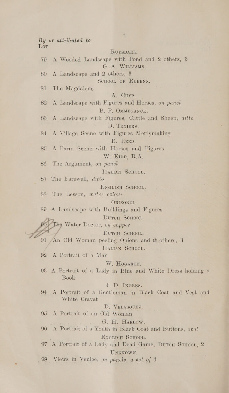 Lor RUYSDAEL, 79 A Wooded Landscape with Pond and 2 others, 3 G. A. WILLIAMS. 80 A Landscape and 2 others, 3 SCHOOL OF RUBENS. 81 The Magdalene AL Cue. 82 A Landscape with Figures and Horses, on panel B. P. OMMEGANCK. 83 A Landscape with Figures, Cattle and Sheep, ditto D. TENIERS. 84 A Village Scene with Figures Merrymaking EK. REED. Bo one hed uae with Horses and Figures W'SKipp, BA. 86 The Argument, on panel ITALIAN SCHOOL. 87 The Farewell, ditto ENGLISH SCHOOL. 88 The Lesson, water colour ORIZONTI, 89 A Landscape with Buildings and Figures DutcH SCHOOL. 0) Water Doctor, on copper tia : DutcuH ScHooL. Sal Sen Old Woman peeling Onions and 2 others, 8 ITALIAN SCHOOL. 92 <A Portrait of a Man W. HoGarta. 93 A Portrait of a Lady in Blue and White Dress holding a Book J. D. Ineres. 94 A Portrait of a Gentleman in Black Coat and Vest and White Cravat D. VELASQUEZ. 95 <A Portrait of an a Woman H. Hartow. 96 A eat of a aa in Black Coat and Buttons, oval Eneiisu ScHoon. 97 A Portrait of a Lady and Dead Game, Dutcnu ScHoon, 2 UNKNOWN.