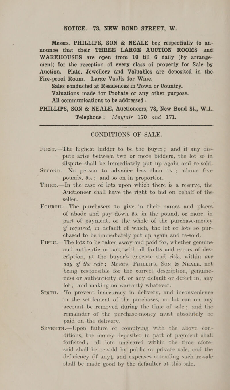 NOTICE.—73, NEW BOND STREET, W. Messrs. PHILLIPS, SON &amp; NEALE beg respectfully to an- nounce that their THREE LARGE AUCTION ROOMS and WAREHOUSES are open from 10 till 6 daily (by arrange- ment) for the reception of every class of property for Sale by Auction. Plate, Jewellery and Valuables are deposited in the Fire-proof Room. Large Vaults for Wine. Sales conducted at Residences in Town or Country. Valuations made for Probate or any other purpose. All communications to be addressed : PHILLIPS, SON &amp; NEALE, Auctioneers, 78, New Bond St., W.1. Telephone: Mayfair 170 and 171.  CONDITIONS OF SALE. Firsr.—The highest bidder to be the buyer; and if any dis- pute arise between two or more bidders, the lot so in dispute shall be immediately put up again and re-sold. SECOND.—No person to advance less than I1s.; above five pounds, 5s.; and so on in proportion. Tuirp.—In the case of lots upon which there is a reserve, the Auctioneer shall have the right to. bid on behalf of the seller. . Fourtu.—The purchasers to give in their names and_ places of abode and pay down 5s. in the pound, or more, in part of payment, or the whole of the purchase-money af required, in default of which, the lot or lots so pur- chased to be immediately put up again and re-sold. Firtu.—The lots to be taken away and paid for, whether genuine and authentic or not, with all faults and errors of des- cription, at the buyer’s expense and risk, within one day of the sale; Messrs. Puituirs, Son &amp; NEALE, not being responsible for the correct description, genuine-. ness or authenticity of, or any default or defect in, any lot ; and making no warranty whatever. SixTH.—To prevent inaccuracy in delivery, and inconvenience in the settlement of the purchases, no lot can on any account be removed during the time of sale; and the remainder of the purchase-money must absolutely be paid on the delivery. SEVENTH.—Upon failure of complying with the above con- ditions, the money deposited in part of payment shall forfeited ; all lots uncleared within the time afore- said shall be re-sold by public or private sale, and the deficiency (if any), and expenses attending such re-sale shall be made good by the defaulter at this sale.