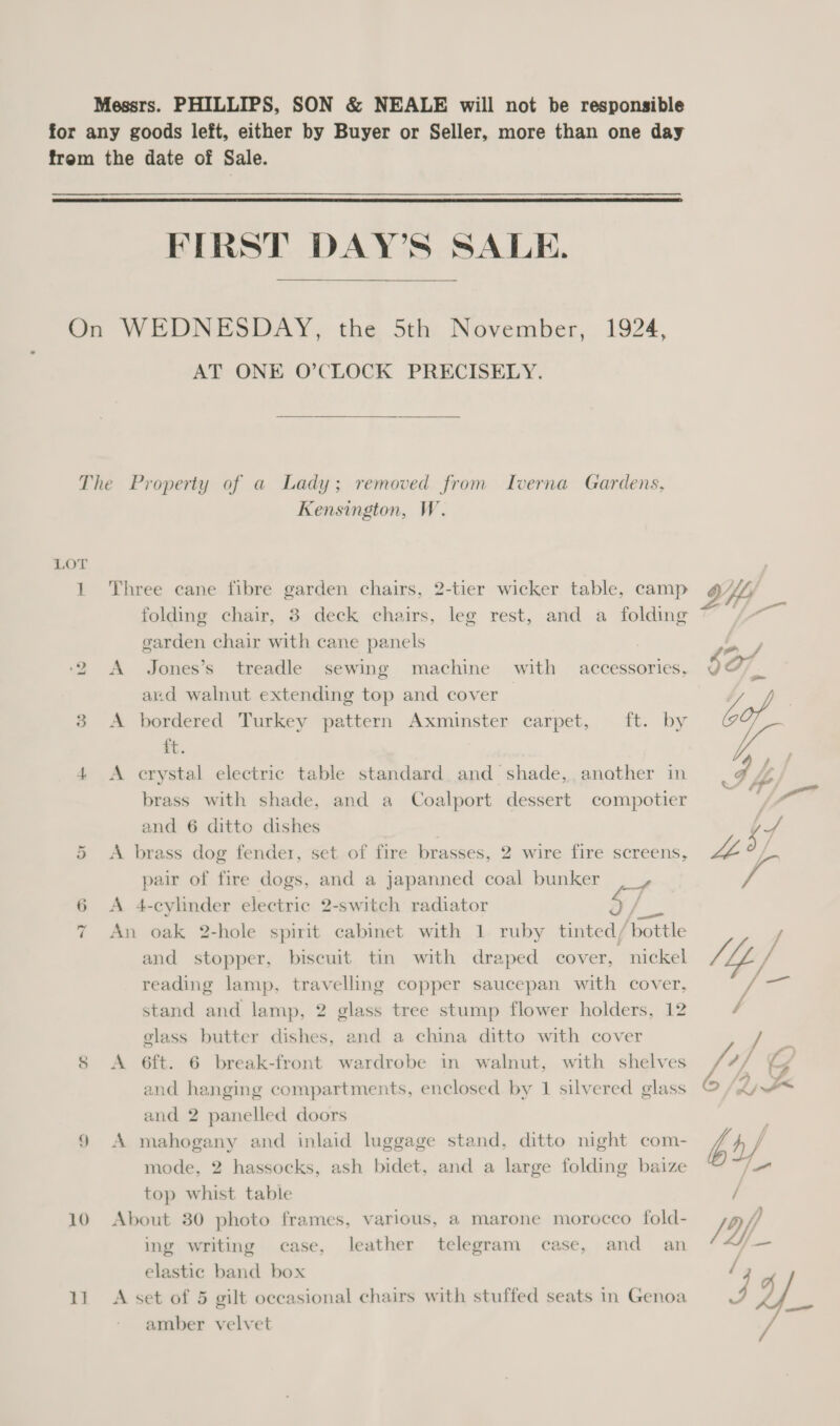  FIRST DAY’S SALE.  AT ONE O’CLOCK PRECISELY. 10 1] Kensington, W. Three cane fibre garden chairs, 2-tier wicker table, camp folding chair, 8 deck chairs, leg rest, and a folding garden chair with cane panels : A Jones’s treadle sewing machine with accessories, and walnut extending top and cover A bordered Turkey pattern Axminster carpet, ft. by st. A crystal electric table standard and shade, another in brass with shade, and a Coalport dessert compotier and 6 ditto dishes A brass dog fender, set of fire brasses, 2 wire fire screens, pair of fire dogs, and a japanned coal bunker ,_, A 4-cylinder electric 2-switch radiator / An oak 2-hole spirit cabinet with 1 ruby tinted/ ‘bottle and stopper, biscuit tin with draped cover, nickel reading lamp, travelling copper saucepan with cover, stand and lamp, 2 glass tree stump flower holders, 12 glass butter dishes, and a china ditto with cover A 6ft. 6 break-front wardrobe in walnut, with shelves and hanging compartments, enclosed by 1 silvered glass and 2 panelled doors A mahogany and inlaid luggage stand, ditto night com- mode, 2 hassocks, ash bidet, and a large folding baize top whist table About 30 photo frames, various, a marone morocco fold- ing writing case, leather telegram case, and an elastic band box A set of 5 gilt occasional chairs with stuffed seats in Genoa amber velvet