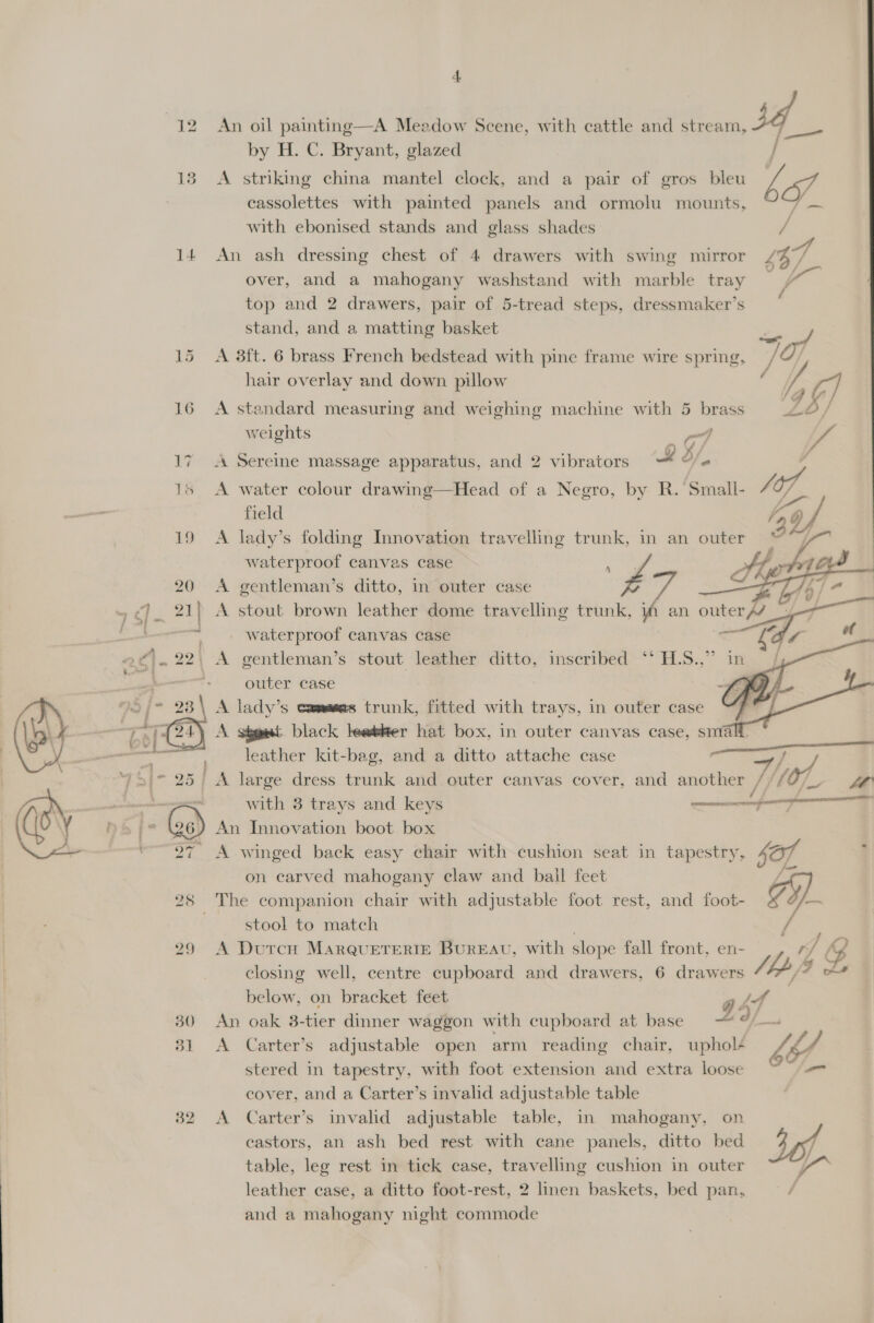 14  An oil painting—A Meadow Scene, with cattle and Ss by H. C. Bryant, glazed | A striking china mantel clock, and a pair of gros bleu Ve PFA cassolettes with painted panels and ormolu mounts, : with ebonised stands and glass shades An ash dressing chest of 4 drawers with swing mirror £67 over, and a mahogany washstand with marble tray oF of top and 2 drawers, pair of 5-tread steps, dressmaker’s stand, and a matting basket rie yf #y / A 3ft. 6 brass French bedstead with pine frame wire spring, / hair overlay and down pillow A standard measuring and weighing machine with 5 weights 2 [fo A Sereine massage apparatus, and 2 vibrators a 3/. * A water colour drawing—Head of a Negro, by R. Small- 4 O7 ) field | A lady’s folding Innovation travelling trunk, in an outer waterproof canvas case : Z Ai a    A gentleman’s ditto, in outer case A stout brown leather dome travelling trunk, iA an outer// waterproof canvas case A gentleman’s stout leather ditto, inscribed ‘* H.S.,” outer case fe A lady’s commas trunk, fitted with trays, in outer case A ségaat black leatler hat box, in outer canvas case, snia leather kit-bag, and a ditto attache case A large dress trunk and outer canvas cover, and another Ve ih  with 3 trays and keys $f An Innovation boot box A winged back easy chair with cushion seat in tapestry, Sar on carved mahogany claw and ball feet  stool to match ’ ass A DutcH MARQUETERIE BUREAU, with slope fall front, en- rf closing well, centre cupboard and drawers, 6 drawers Lp 4 below, on bracket feet j Ld An oak 3-tier dinner waggon with cupboard at base 2 f—s A Carter’s adjustable open arm reading chair, uphol¢ VA, stered in tapestry, with foot extension and extra loose |= cover, and a Carter’s invalid adjustable table A Carter’s invalid adjustable table, in mahogany. on castors, an ash bed rest with cane panels, ditto bed 40 table, leg rest in tick case, travelling cushion in outer Y leather case, a ditto foot-rest, 2 linen baskets, bed pan, and a mahogany night commode
