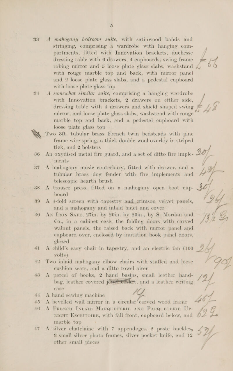 33 D4 40 5) A mahogany bedroom suite, with satinwood bands and stringing, comprising a wardrobe with hanging com- partments, fitted with Innovation brackets, duchesse dressing table with 6 drawers, 4 cupboards, swing frame robing mirror and 5 loose plate glass slabs, washstand with rouge marble top and back, with mirror panel and 2 loose plate glass slabs, and a pedestal cupboard with loose plate glass top A somewhat similar swite, comprising a hanging wardrobe with Innovation brackets, 2 drawers on either side, dressing table with 4 drawers and shield shaped swing mirror, and loose plate glass slabs, washstand with rouge marble top and back, and a pedestal cupboard with loose plate glass top Two 3ft. tubular brass French twin bedsteads with pine frame wire spring, a thick double wool overlay in striped tick, and 2 bolsters An oxydised metal fire guard, and a set of ditto fire imple- ments A mahogany music canterbury, fitted with drawer, and a tubular brass dog fender with fire implements and telescopic hearth brush A trouser press, fitted on a mahogany open boot cup- board A 4-fold sereen with tapestry and. crimson velvet panels, and a mahogany and inlaid bidet and cover AN Iron SAFE, 27in. by 20in. by 20in., by S. Mordan and Co., in a cabinet case, the folding doors with carved walnut panels, the raised back with mirror panel and cupboard over, enclosed by imitation book panel doors, glazed A child’s easy chair in tapestry, and an electric fan (100 volts) Two inlaid mahogany elbow chairs with stuffed and loose cushion seats, and a ditto towel airer A parcel of books, 2 hand basins, small leather hand- bag, leather covered joweletsket. and a leather writing ASE A hand sewing machine 7 GA A bevelled wall mirror in a circular’ carved wood frame A Frencu INLAID MARQUETERIE AND PARQUETERIE UpP- RIGHT Escrirorre, with fall front, cupboard below, and marble top A silver chatelaine with 7 appendages, 2 paste buckles, 3 small silver photo frames, silver pocket knife, and 12 other small pieces / ff Le fvir In B bZ Z,