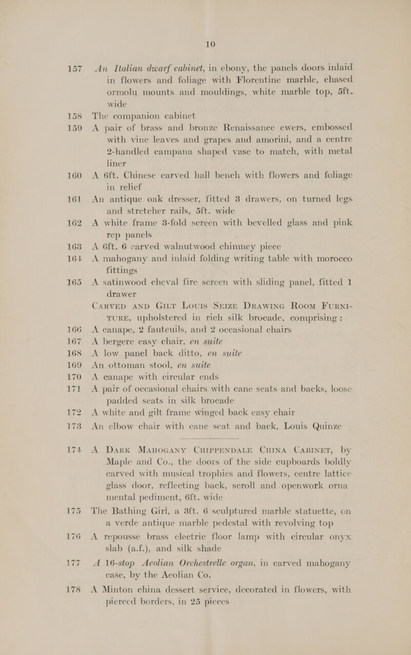 161 162 1638 164 165 10 An Italian dwarf cabinet, in ebony, the panels doors inlaid in flowers and foliage with Florentine marble, chased ormolu mounts and mouldings, white marble top, 5ft. wide The companion cabinet A pair of brass and bronze Renaissance ewers, embossed with vine leaves and grapes and amorini, and a centre 2-handled campana shaped vase to match, with metal liner A 6ft. Chinese carved hall bench with flowers and foliage in. relief An antique oak dresser, fitted 3 drawers, on turned legs and stretcher rails, 5ft. wide A white frame 3-fold screen with bevelled glass and pink rep panels . A 6ft. 6 carved walnutwood chimney piece A mahogany and inlaid folding writing table with morocco: fittings | A satinwood cheval fire screen with sliding panel, fitted 1 drawer CARVED AND GiLr Louis SEIzE Drawinc Room Furni- TURE, upholstered in rich silk brocade, comprising : A canape, 2 fauteuils, and 2 occasional chairs A bergere easy chair, en suite A low panel back ditto, en suite An ottoman stool, en suite A eanape with circular ends A pair of occasional chairs with cane seats and backs, loose padded seats in silk brocade A white and gilt frame winged back easy chair An elbow chair with cane seat and back, Louis Quinze  A DarK Manocany CHIPPENDALE CHINA CABINET, by Maple and Co., the doors of the side cupboards boldly carved with musical trophies and flowers, centre lattice glass door, reflecting back, scroll and-openwork orna mental pediment, 6ft. wide The Bathing Girl, a 3ft. 6 sculptured marble statuette, on a verde antique marble pedestal with revolving top A repousse brass electric floor lamp with circular onyx Slab (a.f.), and silk shade A 16-stop Aeolian Orchestrelle organ, in carved mahogany case, by the Aeolian Co. A Minton china dessert service, decorated in flowers, with pierced borders, in 25 pieces
