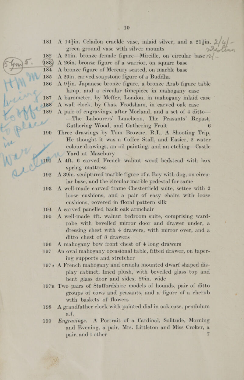 181 &lt;A 144in. Celadon crackle vase, inlaid silver, and a 21}in. 2/&amp;/. green ground vase with silver mounts VWutet Laven 184 &lt;A bronze figure of Mercury seated, on marble base 185 A 20in. carved soapstone figure of a Buddha 186 A 9tin. Japanese bronze figure, a bronze Arab figure table lamp, and a circular timepiece in mahogany case 187 A barometer, by Meffer, London, in mahogany inlaid case — 189 A pair of engravings, after Morland, and a set of 4 ditto— —The Labourers’ Luncheon, The Peasants’ Repast, 190 Three drawings by Tom Browne, R.I., A Shooting Trip, He thought it was a Coffee Stall, and Easier, 2 water colour drawings, an oil painting, and an etching—Castle  spring mattress 192 A 39in. sculptured marble figure of a Boy with dog, on circu- lar base, and the circular marble pedestal for same 1938 A well-made carved frame Chesterfield suite, settee with 2 loose cushions, and a pair of easy chairs with loose cushions, covered in floral pattern silk 194 &lt;A carved panelled back oak armchair 195 &lt;A well-made 4ft. walnut bedroom suite, comprising ward- robe with bevelled mirror door and drawer under, a dressing chest with 4 drawers, with mirror over, and a ditto chest of 3 drawers 196 A mahogany bow front chest of 4 long drawers 197 An oval mahogany occasional table, fitted drawer, on taper- ing supports and stretcher 1974 A French mahogany and ormolu mounted dwarf shaped dis- play cabinet, lined plush, with bevelled glass top and bent glass door and sides, 29in. wide 1978 Two pairs of Staffordshire models of hounds, pair of ditto groups of cows and peasants, and a figure of a cherub with baskets of flowers 198 &lt;A grandfather clock with painted dial in oak case, pendulum at. 199 Engravings. A Portrait of a Cardinal, Solitude, Morning and Evening, a pair, Mrs. Littleton and Miss Croker, a pair, and 1 other 7