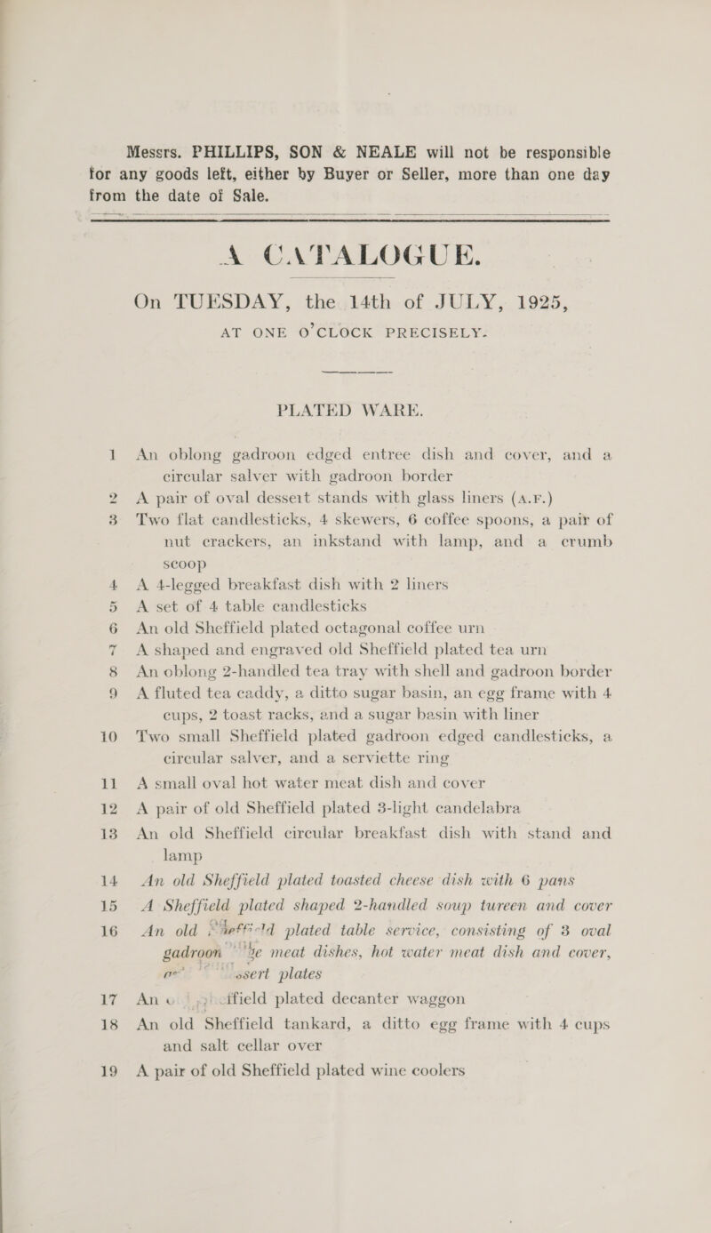  A CATALOGUE. On TUESDAY, the 14th of JULY, 1925, AT ONE O'CLOCK PRECISELY-  PLATED WARE. An oblong gadroon edged entree dish and cover, and a circular salver with gadroon border A pair of oval desseit stands with glass liners (A.Fr.) Two flat candlesticks, 4 skewers, 6 coffee spoons, a pair of nut crackers, an inkstand with lamp, and a crumb scoop A 4-legged breakfast dish with 2 liners A set of 4 table candlesticks An old Sheffield plated octagonal coffee urn A shaped and engraved old Sheffield plated tea urn An oblong 2-handled tea tray with shell and gadroon border A fluted tea caddy, a ditto sugar basin, an egg frame with 4 cups, 2 toast racks, and a sugar basin with liner Two small Sheffield plated gadroon edged candlesticks, a circular salver, and a serviette ring A small oval hot water meat dish and cover A pair of old Sheffield plated 3-light candelabra An old Sheffield circular breakfast dish with stand and lamp An old Sheffield plated toasted cheese dish with 6 pans A Sheffield plated shaped 2-handled sowp tureen and cover An old *teffi-ld plated table service, consisting of 8 oval gadroon “Se meat dishes, hot water meat dish and cover, or '”*'ssert plates Ane ,; cifield plated decanter waggon An old Sheffield tankard, a ditto egg frame with 4 cups and salt cellar over A pair of old Sheffield plated wine coolers