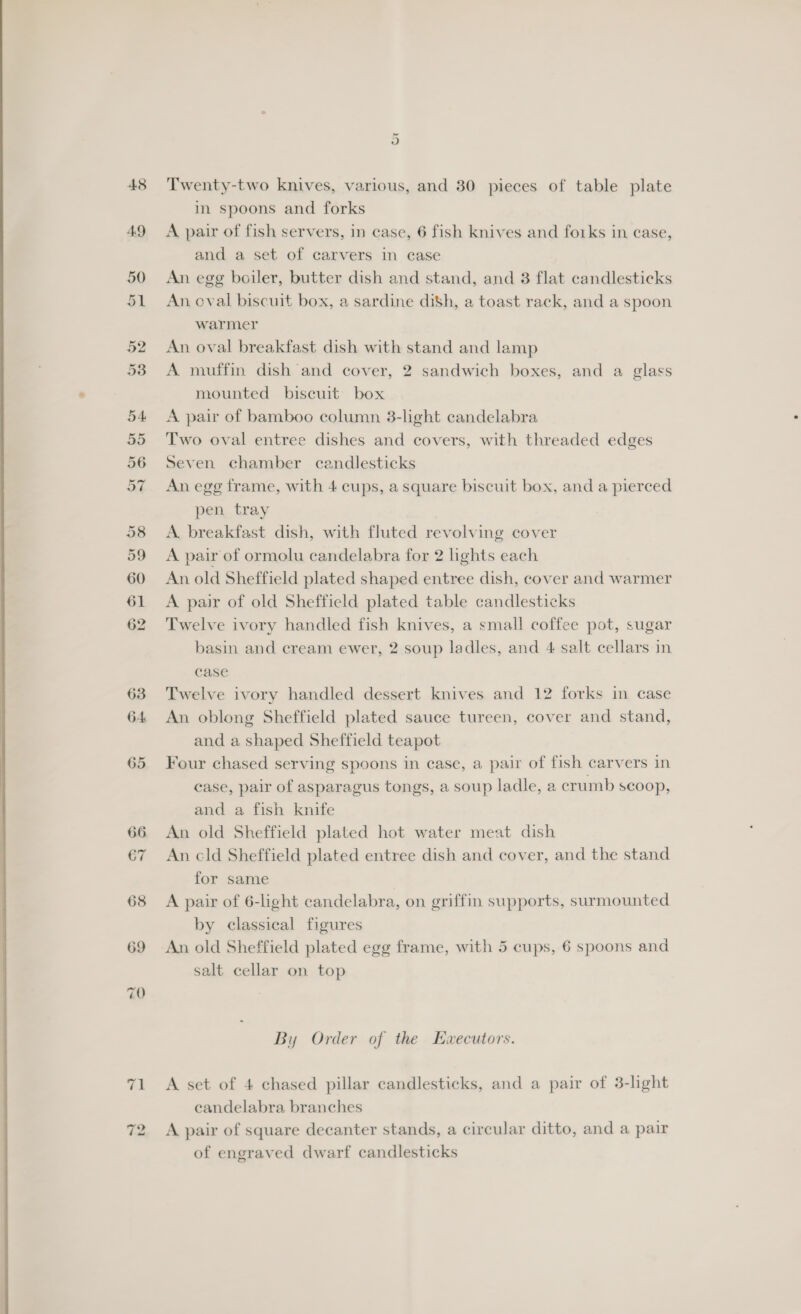  Or Twenty-two knives, various, and 30 pieces of table plate A pair of fish servers, in case, 6 fish knives and forks in ease, and a set of carvers in case An egg boiler, butter dish and stand, and 3 flat candlesticks An oval biscuit box, a sardine dish, a toast rack, and a spoon warmer An oval breakfast dish with stand and lamp A muffin dish and cover, 2 sandwich boxes, and a glass mounted biscuit box Two oval entree dishes and covers, with threaded edges Seven chamber candlesticks An egg frame, with 4 cups, a square biscuit box, and a pierced pen tray A. breakfast dish, with fluted revolving cover A pair of ormolu candelabra for 2 lights each An old Sheffield plated shaped entree dish, cover and warmer Twelve ivory handled fish knives, a small coffee pot, sugar basin and cream ewer, 2 soup ladles, and 4 salt cellars in case Twelve ivory handled dessert knives and 12 forks in case An oblong Sheffield plated sauce tureen, cover and stand, and a shaped Sheffield teapot Four chased serving spoons in case, a pair of fish carvers in case, pair of asparagus tongs, a soup ladle, a crumb scoop, and a fish knife An old Sheffield plated hot water meat dish An cld Sheffield plated entree dish and cover, and the stand for same A pair of 6-light candelabra, on griffin supports, surmounted by classical figures An old Sheffield plated egg frame, with 5 cups, 6 spoons and salt cellar on top By Order of the Ezwxecutors. A set of 4 chased pillar candlesticks, and a pair of 3-light candelabra branches A pair of square decanter stands, a circular ditto, and a pair of engraved dwarf candlesticks