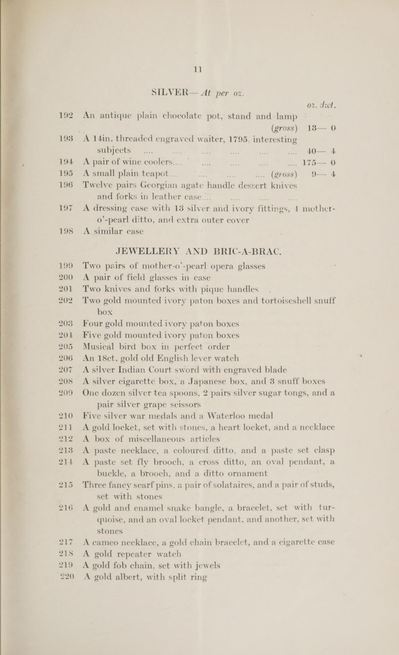  217 218 219 220 1] SILVER— At per oz. oz. dwt. An antique plain choeolate pot, stand and lamp  (gross) 183— 0 A 14in. threaded engraved waiter, 1795. interesting euimpects: .:.; poe me, a‘ ae . 40— 4 A pair of wine coolers... ©... ce iat ... 175— 0 A small plain teapot.... oe ves ... (gross) 9— 4 Twelve oa Georgian = handle dessert knives A een case urd 13 ah er and ivory ne 4 iain thie T- o’-pearl ditto, and extra outer cover A similar case JEWELLERY AND BRIC-A-BRAC. Two pairs of mother-o’-pearl opera glasses A pair of field glasses in case Two knives and forks with pique handles Two gold mounted ivory paton boxes and tortoiseshell snuff box Four gold mounted ivory paton boxes Five gold mounted ivory paton boxes Musical bird box in perfect order An 18ct. gold old English lever watch A silver Indian Court sword with engraved blade A silver cigarette box, a Japanese box, and 3 snuff boxes One dozen silver tea spoons, 2 pairs silver sugar tongs, and a pair silver grape scissors Five silver war medals and a Waterloo medal A gold locket, set with stones, a heart locket, and a necklace A box of miscellaneous articles A paste necklace, a coloured ditto, and a paste set clasp A paste set fly brooch, a cross ditto, an oval ae a buckle, a brooch, and a ditto ornament Three fancy searf pins, a pair of solataires, and a pair of studs, set with stones A gold and enamel snake bangle, a bracelet, set with tur- quoise, and an oval locket pendant, and another, set with stones A cameo necklace, a gold chain bracelet, and a cigarette case A gold repeater watch A gold fob chain, set with jewels A gold albert, with split ring