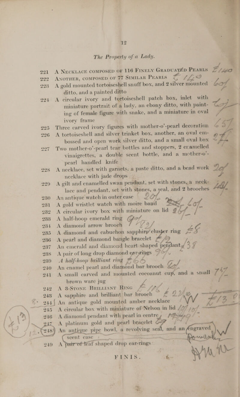 221 299 223 hot heed 224. 225 226 238 239 240 241 242 243 245 246  12 The Property of a Lady. A NECKLACE COMPOSED OF 116 FINELY sassy” si: PEARLS ANOTHER, COMPOSED OF 77 SIMILAR PEARLS Tj LLP A gold mounted tortoiseshell snuff box, and 2 silver mounted ditto, and a painted ditto A circular ivory and tortoiseshell patch box, inlet with miniature portrait of a lady, an ebony ditto, with paint- ing of female figure with snake, and a miniature in oval ivory frame Three carved ivory figures with mother-o’-pearl decoration A tortoiseshell and silver trinket box, another, an oval em- bossed and open work silver ditto, and a small oval box Two mother-o’-pearl tear bottles and stoppers, 2 er amelled vinaigrettes, a double scent bottle, and a mother-o - pearl handled knife A necklace, set with garnets, a aaa ditto, and a bead work 2e/ necklace with jade drops — A gilt and enamelled swan peitient; set with stones; a neck- jay, — lace and pendant, set with stones, a pam and 2 brooches Me, | An antique watch in outer case IDO Poe é A gold wristlet watch with moire band é‘ A circular ivory box with ae. on lid gi / e | A half-hoop emerald ring rt “ A diamond arrow brooch ¢ Ly a/ A diamond and cabuchon sapphire’ ce mg JS A pearl and diamond bangle bracelet f2 / An emerald and diamond heart shaped pendant.< 3 a A pair of long drop diamond ear rings Fé ” a A half-hoop brilliant ring * g &amp; , ~ An enamel pearl and diamond bar brooch g Zl x A small carved and mounted cocoanut cup, and a small 7 47 brown ware jug Ze , A 3-Srone Bruwiant Riwe  ® ™, A sapphire and brilliant bar iaagl 4 DV — rh 0| An antique gold mounted amber necklace Ww ie fr 3 <f A diamond pendant with pearl in wen Pave wie ‘. . Sex platinum gold and pearl bracelet be An antique pipe howl, a revaile wing seal, and an net oe | { scent case A parrot teat shaped drop ear- rings: ‘ae FINIS. ae 