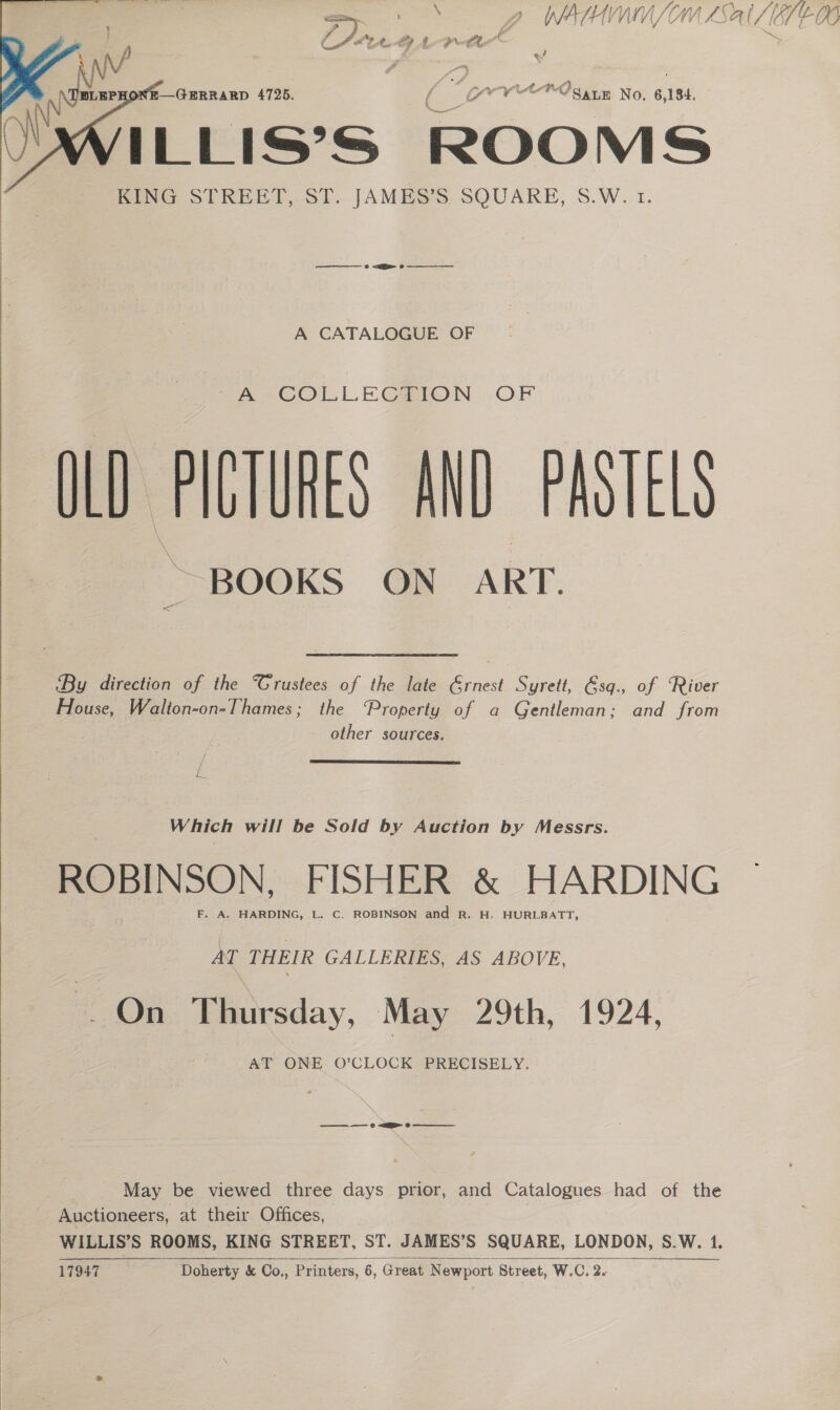 ra - : \ Vu WASH VY NV SOW AS A | ve hi Vt. U6 %/   —GERRARD 4725. ( ; GN cn Ogaun No. 6, 184, ILLIS’S ROOMS KING STREET, ST. JAMES’S SQUARE, S.W. t. ~A COLLECHION. OF OLD THUTUNES AND PASTELS BOOKS ON ART. By direction of the Trustees of the late Grnest Syrett, &amp;sq., of ‘River House, Walton-on-Thames; the ‘Property of a Gentleman; and from ' A CATALOGUE OF other sources. .  Which will be Sold by Auction by Messrs. ROBINSON FISHER &amp; HARDING F. A. HARDING, L. C. ROBINSON and R. H, HURLBATT, AT THEIR GALLERIES, AS ABOVE, - On Thursday, May 29th, 1924, AT ONE O’CLOCK PRECISELY. ——— = ©) a Oo  May be viewed three days prior, and Catalogues had of the Auctioneers, at their Offices, | WILLIS’S ROOMS, KING STREET, ST. JAMES’S SQUARE, LONDON, S.W. 1. 17947 Doherty &amp; Co,, Printers, 6, Great Newport Street, W.C. 2.    