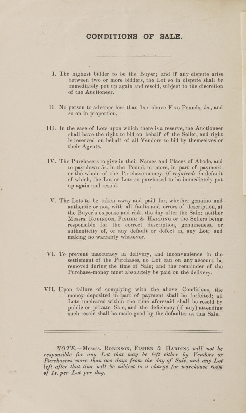 CONDITIONS OF SALE.   between two or more bidders, the Lot so in dispute shall be immediately put up again and resold, subject to the discretion of the Auctioneer. No person to advance less than 1s.; above Five Pounds, 5s., and so on in proportion. In the case of Lots upon which there is a reserve, the Auctioneer shall have the right to bid on behalf of the Seller, and right is reserved on behalf of all Vendors to bid by themselves or their Agents. Tho Purchasers to give in their Names and Places of Abode, and to pay down 5s. in the Pound, or more, in part of payment, or the whole of the Purchase-money, 7f required; in default of which, the Lot or Lots so purchased to be immediately put up again and resold. authentic or not, with all faults and errors of description, at the Buyer’s expense and risk, the day after the Sale; neither Messrs. Rosrnson, Fisher &amp; Harpine or the Sellers being responsible for the correct description, genuineness, or authenticity of, or any default or defect in, any Lot; and making no warranty whatever. To prevent inaccuracy in delivery, and inconvenience in the settlement of the Purchases, no Lot can on any account be removed during the time of Sale; and the remainder of the Purchase-money must absolutely be paid on the delivery. mon failure of complying with the above Conditions, the money deposited in part of payment shall be forfeited; all Lots uncleared within the time aforesaid shall be resold by public or private Sale, and the deficiency (if any) attending such resale shall be made good by the defaulter at this Sale.   NOTE.—Messrs. Ropinson, Fisher &amp; Harpine will not be