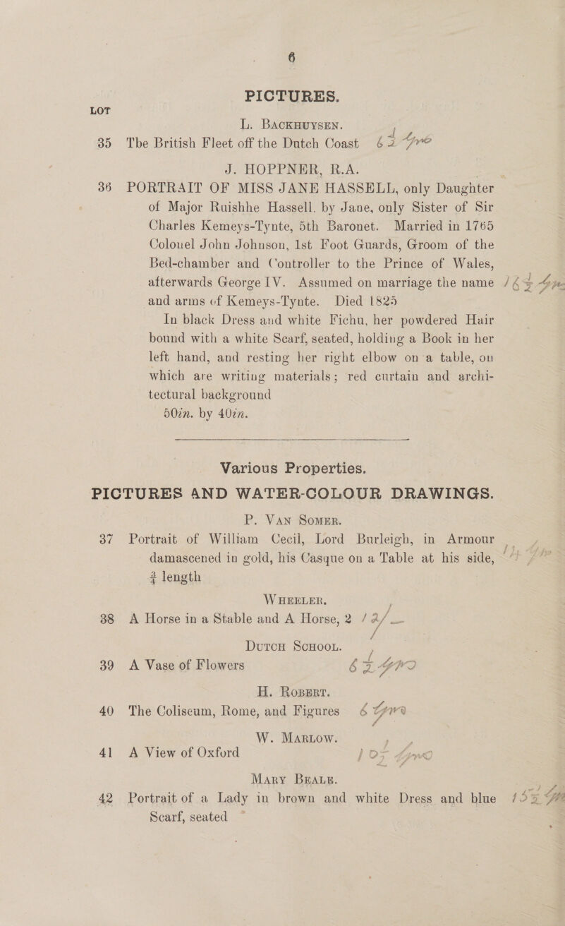 PICTURES. LOT L. BAackKHUYSEN. a 35 The British Fleet off the Dutch Coast 62 J; HOPPING, A 36 PORTRAIT OF MISS JANE HASSELL, only Dasehier of Major Ruishhe Hassell. by Jane, only Sister of Sir Charles Kemeys-Tynte, 5th Baronet. Married in 1765 Colouel John Johnson, lst Foot Guards, Groom of the Bed-chamber and Controller to the Prince of Wales, afterwards George [V. Assumed on marriage the name / 4 $ pee and arms of Kemeys-Tynte. Died 1825 In black Dress and white Fichu, her powdered Hair bound with a white Scarf, seated, holding a Book in her left hand, and resting her right elbow on'a table, ou which are writing materials; red curtain and archi- tectural background 502m. by 402n. Various Properties. PICTURES AND WATER-COLOUR DRAWINGS. P. Van Somer. 37 Portrait of William Cecil, Lord Burleigh, in Armour _ damascened in gold, his Casque on a Table at his side,” 3 length : WHEELER. 38 A Horse in a Stable and A Horse, 2 /2/. DutcH SCHOOL. : ; , aus be om, 39 <A Vase of Flowers 6&amp;Z Yh 2 H. Roperr. 40 The Coliseum, Rome, and Figures 4 Gre W. Martow. poe oe 41 <A View of Oxford ) o> Grd Mary BEAuE. — 42 Portrait of a Lady in brown and white Dress and blue /52 #% Scarf, seated