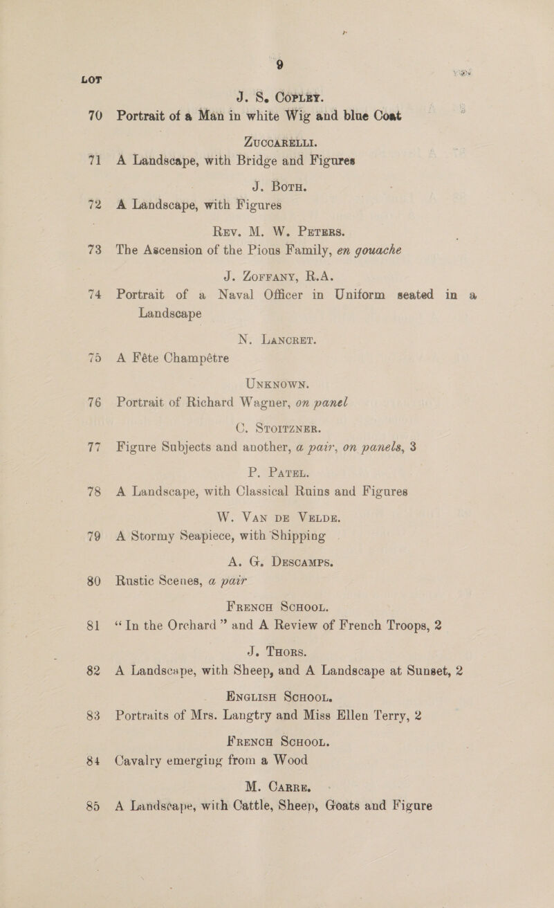 LOT ae J. S. Copuzy. 70 Portrait of a Man in white Wig and blue Coat ZUCCARELLI. 71 A Landscape, with Bridge and Figures J. Born. 72 A Landscape, with Figures Rev. M. W. PrErers. 73 The Ascension of the Pious Family, en gouache J. ZOFFANY, R.A. 74 Portrait of a Naval Officer in Uniform seated in a Landscape | N. Lancret. 75 A Féte Champétre UNKNOWN. 76 Portrait of Richard Wagner, on panel C. STOITZNER. 77 Figure Subjects and another, a pazr, on panels, 3 P. Pavsn. 78 A Landscape, with Classical Ruins and Figures W. VAN DE VELDE. 79 A Stormy Seapiece, with Shipping A. G. Dsscamps. 80 Rustic Scenes, a pair FRENCH SCHOOL. 81 ‘In the Orchard ” and A Review of French Troops, 2 J. THors. 82 A Landscape, with Sheep, and A Landscape at Sunset, 2 ENGLISH SCHOOL. 83 Portraits of Mrs. Langtry and Miss Hllen Terry, 2 FRENcH ScHOOL. 84 Cavalry emerging from a Wood M. Carre. 85 &lt;A Landscape, with Cattle, Sheep, Goats and Figure