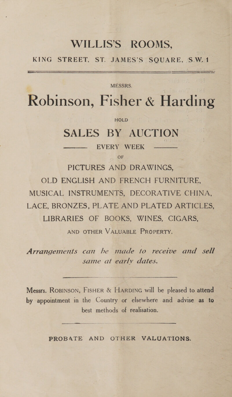 WILLIS’S ROOMS, KING STREET, ST. JAMES’S SQUARE, 'S.W.1 _ er  MESSRS. Robinson, Fisher &amp; Harding SALES BY AUCTION EVERY WEEK   OF PICTURES AND DRAWINGS, OLD ENGLISH AND FRENCH FURNITURE, MUSICAL INSTRUMENTS, DECORATIVE CHINA, LACE, BRONZES, PLATE AND PLATED ARTICLES, LIBRARIES OF BOOKS, WINES, CIGARS, AND OTHER VALUABLE PROPERTY. Arrangements can he made to recetve and sell same at early dates.  Messrs. ROBINSON, FISHER &amp; HARDING will be pleased to attend by appointment in the Country or elsewhere and advise as to best methods of realisation. PROBATE AND OTHER VALUATIONS.