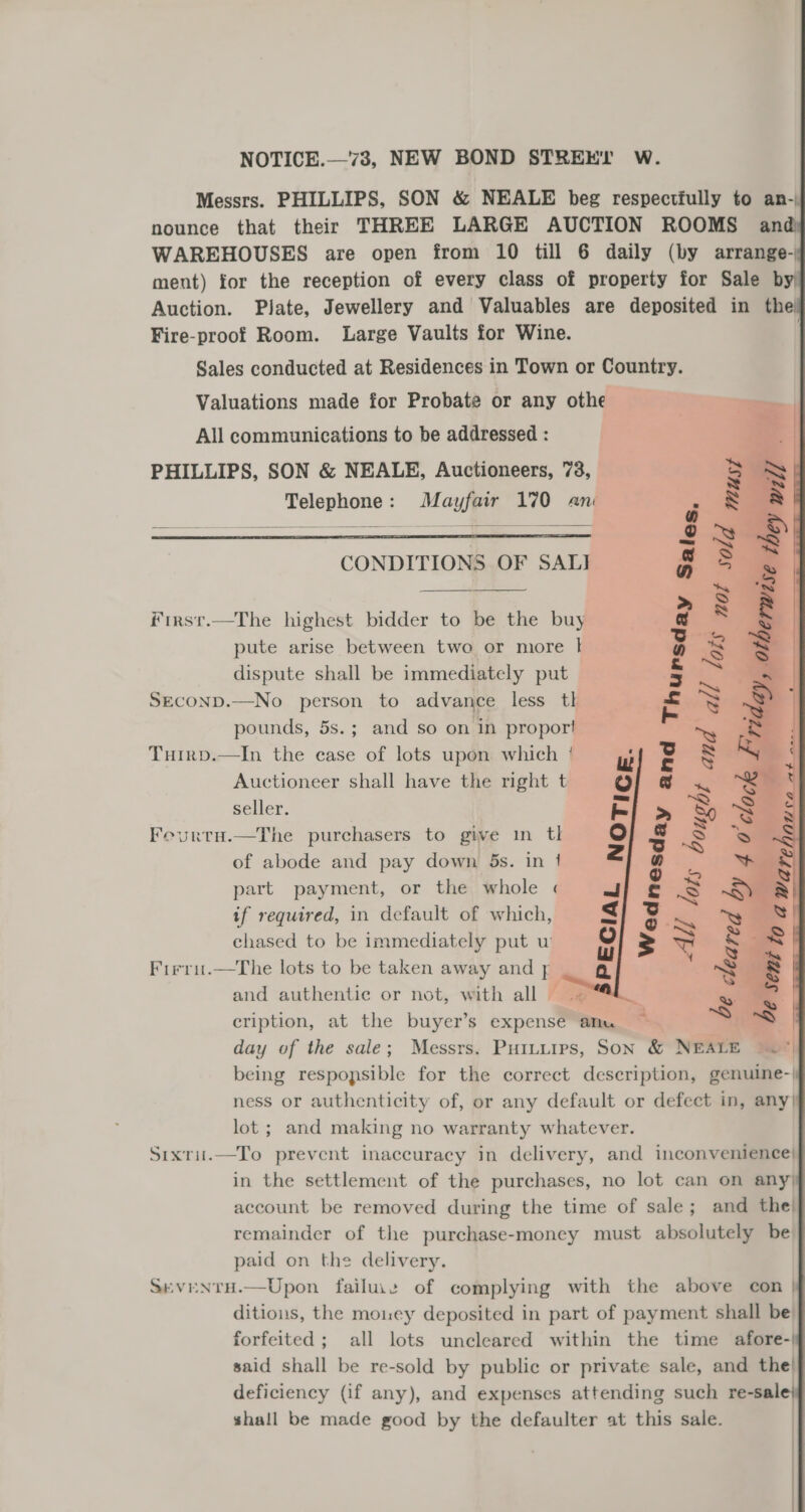       NOTICE.—73, NEW BOND STREET W. Messrs. PHILLIPS, SON &amp; NEALE beg respectfully to an- nounce that their THREE LARGE AUCTION ROOMS and WAREHOUSES are open from 10 till 6 daily (by arrange- ment) for the reception of every class of property for Sale by) Plate, Jewellery and Valuables are deposited in the! Auction. Fire-proof Room. Large Vaults for Wine. Sales conducted at Residences in Town or Country. Valuations made for Probate or any othe All communications to be addressed : PHILLIPS, SON &amp; NEALE, Auctioneers, 73, Telephone: Mayfair 170 an Od muysy all lots nop 5  jale  CONDITIONS OF SALI   First.—The highest bidder to be the buy pute arise between two or more |} dispute shall be immediately put SeconD.—No person to advance less tl pounds, 5s.; and so on in proport and    Tuirp.—In the case of lots upon which / Auctioneer shall have the right t seller. Feurtu.—The purchasers to give in tl of abode and pay down 5s. in 1 part payment, or the whole « if required, in default of which, chased to be immediately put w Firriu.—The lots to be taken away and yj and authentic or not, with all + cription, at the buyer’s expense anu day of the sale; Messrs. Puituips, Son &amp; NEALE being respopsible for the correct description, genuine-| ness or authenticity of, or any default or defect in, any| lot ; and making no warranty whatever. Sixrii.—To prevent inaccuracy in delivery, and inconvenience} in the settlement of the purchases, no lot can on any) account be removed during the time of sale; and the| remainder of the purchase-money must absolutely be paid on the delivery. SevENTH.—Upon failuie of complying with the above con | ditious, the money deposited in part of payment shall be all lots uncleared within the time afore-| forfeited ; said shall be re-sold by public or private sale, and the! deficiency (if any), and expenses attending such re-sale} shall be made good by the defaulter at this sale. | |