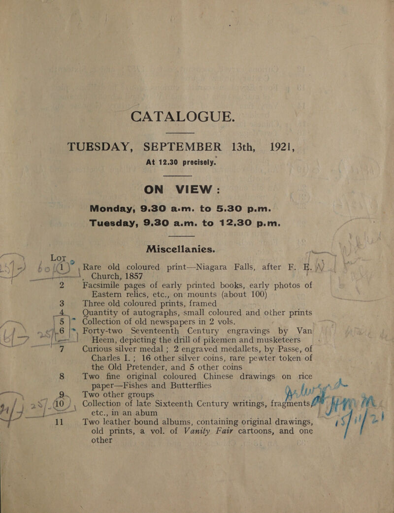 CATALOGUE. ee TUESDAY, SEPTEMBER 13th, 1921, At 12.30 precisely.  ON VIEW: Monday, 9.30 asm. to 5.30 p.m. Tuesday, 9.30 a.m. to 12,30 p.m.  i Miscellanies. ins a a | Lor, fee Nie bol (1) ,Rare old coloured print—Niagara Falls, after F.. E. \/ OE 8S pa a x Church, 1857 | 2 Facsimile pages of early printed books, early photos of Eastern relics, etc., on mounts (about 100) 3 Three old coloured prints, framed 4. Quantity of autographs, small coloured and other prints fe | 5 |” Collection of old newspapers in 2 vols. Th Pat ‘I 6 |*, Forty-two Seventeenth Century engravings ae Van j fan) —-..!. Heem, depicting the drill of pikemen and musketeers ee Curious silver medal ; 2 engraved medallets, by Passe, of Charles I. ; 16 other silver coins, rare pewter token of the Old Pretender, and 5 other coins 8 Two fine original coloured Chinese drawings on rice paper—Fishes and Butterflies Dal } ee ., em Two other groups U pt 1 / J 25/40 ; Collection of late Sixteenth Century writings, PY ice i ik is “as y tL——————s ettc., In-an.abum 11 Two leather bound albums, containing original drawings, fafa! old prints, a vol. of Vanity Faw cartoons, and one other