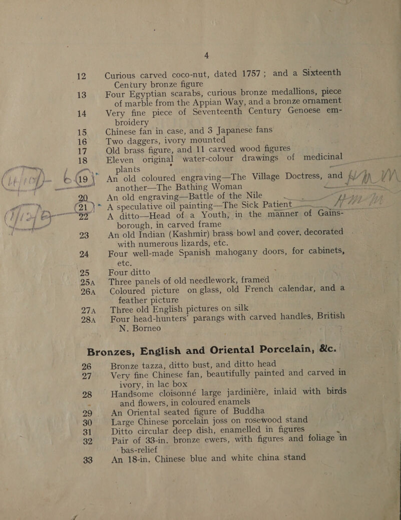 25 254 26A 27A 28A 4 Curious carved coco-nut, dated 1757; and a Century bronze figure Sixteenth of marble from the Appian Way, and a bronze broidery Chinese fan in case, and 3 Japanese fans Two daggers, ivory mounted Old brass figure, and 11 carved wood figures Eleven original water-colour drawings of lants ‘ another—The Bathing Woman An old engraving—Battle of the Nile a borough, in carved frame with numerous lizards, etc. Four well-made Spanish mahogany doors, for etc. Four ditto : Three panels of old needlework, framed ornament medicinal “ Mess . 7 oA A Al : VV \ cabinets, feather picture Three old English pictures on silk N. Borneo 26 27 28 29 30 31 39 33 Bronze tazza, ditto bust, and ditto head Very fine Chinese fan, beautifully painted and ivory, in lac box carved in and flowers, in coloured enamels An Oriental seated figure of Buddha Large Chinese porcelain joss on rosewood stand Ditto circular deep dish, enamelled in figures Pair of 33-in. bronze ewers, with figures and bas-relief An 18-in, Chinese blue and white china stand foliage ‘in