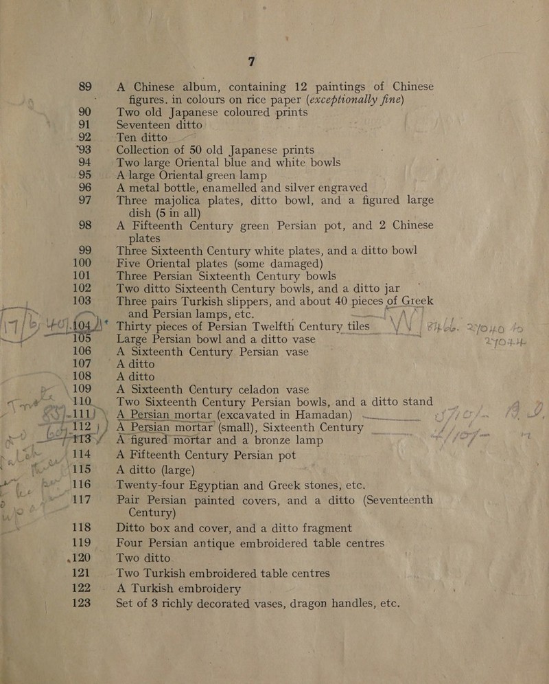 a A Chinese album, containing 12 paintings of Chinese figures. in colours on rice paper (exceptionally fine) Two old Japanese coloured prints Seventeen ditto Ten ditto Collection of 50 old Japanese prints A large Oriental green lamp A metal bottle, enamelled and silver engraved Three majolica plates, ditto bowl, and a figured large dish (5 in all) A Fifteenth Century green Persian pot, and 2 Chinese plates Three Sixteenth Century white plates, and a ditto bowl Five Oriental plates (some damaged) Three Persian Sixteenth Century bowls Two ditto Sixteenth Century bowls, and a ditto jar Three pairs Turkish slippers, and about 40 pieces of eels and Persian lamps, etc. hay Thirty pieces of Persian Twelfth Century tiles i J Large Persian bowl and a ditto vase p A Sixteenth Century Persian vase A Sixteenth Century celadon vase Two Sixteenth Century Persian bowls, and a ditto stand A_ Persian mortar (excavated in Hamadan) | A Persian mortar (small), Sixteenth Century ee A figured” mortar and a bronze lamp A Fifteenth Century Persian pot A ditto (large) Twenty-four Egyptian and Greek stones, etc. Pair Persian painted covers, and a ditto (Seventeenth Century) Ditto box and cover, and a ditto fragment Four Persian antique embroidered table centres Two ditto Two Turkish embroidered table centres A Turkish embroidery Set of 3 richly decorated vases, dragon handles, etc.