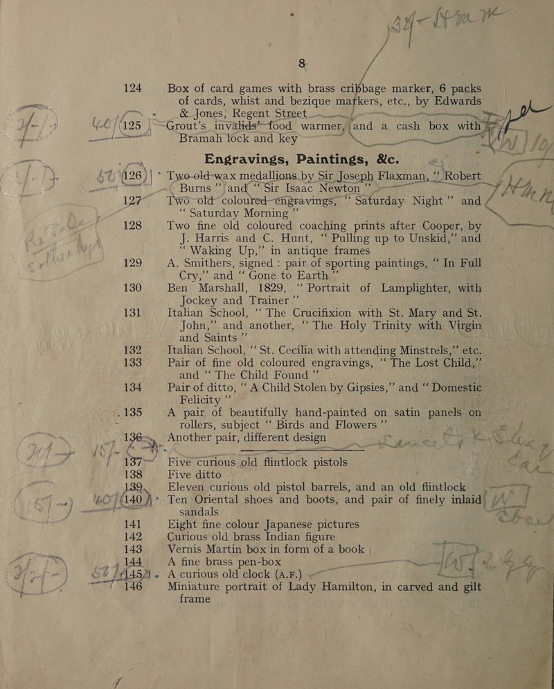     8 / 124 Box of card games with brass cribbage marker, 6 packs es of cards, whist and bezique markers, axe ape: Edwards /. : &amp; Jones, Regent Street ey ae f- | (125 ~Grout’s invalids’~food warmer, fand a cash Noe with” f/ sare Bramah lock and key Ne LA I OJ ees Engravings, Painnnges Bic. PY ae fi26}| * Tywo-old-wax medallions. by Sir Joseph Flaxman, ‘' ‘Robert _ a Burns ” and’ “Sir Isaac Newton ? S———~ i Ge y 127 Two-old coloured- engravings, 8h Saturday Night ” and, / 7 “ Saturday Morning ”’ Bath 128 Two fine old coloured coaching prints after Cooper, by: =a J. Harris and C. Hunt, “ Pulling up to Unskid,”’ and “Waking Up,” in antique frames 129 A. Smithers, signed : pair of sporting paintings, “ In Full Cry,’ and “ Gone to Earth *’ 130 Ben Marshall, 1829, ‘‘ Portrait of Lamplighter, with Jockey and Trainer ” 131 Italian School, “‘ The Crucifixion with St. Mary and St. John,’ and another, ‘“‘ The Holy Trinity with Virgin and Saints ”’ bon Italian School, ‘‘ St. Cecilia with attending Minstrels,” etc. 133 Pair of fine old coloured engravings, “‘ The Lost Child,”’ and ‘“‘ The Child Found ” 134 Pair of ditto, ‘“‘ A Child Stolen by Gipsies,’”’ and “‘ Domestic Felicity ”’ +135 A pair of beautifully hand-painted on satin panels on | rollers, subject “‘ Birds and Flowers ”’ | ay (ure yy Another pair, different design ee a F ee as ; “137 FiveCurious old flintlock pistols Oo a : 138 Five ditto oe 139, Eleven curious old pistol barrels, and an old flintlock =, --~~» ae ae / 40 .J\' Ten Oriental shoes and boots, and pair of finely inlaid) 4) al sandals “tf. . 141 Eight fine colour Japanese pictures a te 142 Curious old brass Indian figure Sa 143 Vernis Martin box in form of a book | ot pe PR mo _» 144 A fine brass pen-box ie | U fo. We, 0% of (M452) A curious old clock (A.F.) | io (a i ~ ! 146 Miniature portrait of Lady Hamilton, in carved can gilt = frame # ff sh