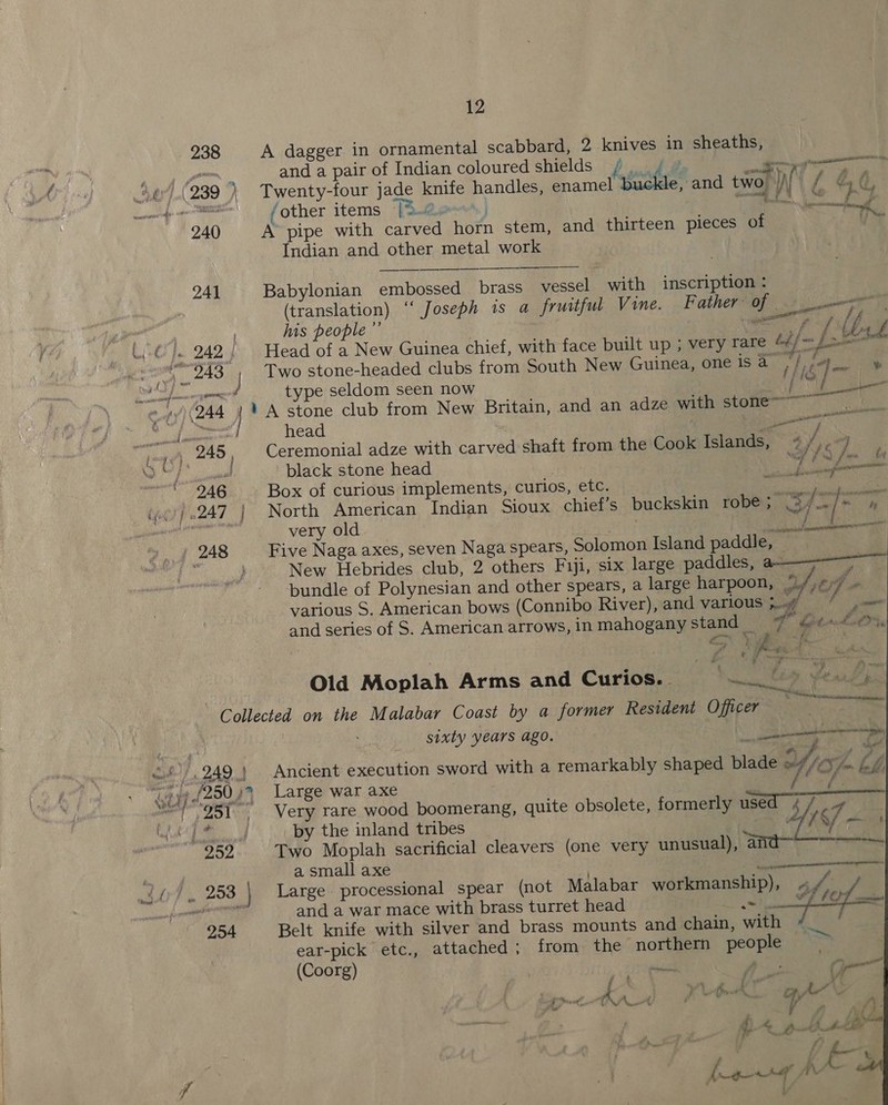 238 A dagger in ornamental scabbard, 2 knives in sheaths, and a pair of Indian coloured shields / 4 © for, cle, and two. |) {f @&amp;é ee ee tz } ns ; iets ee ee  fother items TR coowo’, }        240 A pipe with carved horn stem, and thirteen pieces of Indian and other metal work 241 Babylonian embossed brass vessel with inscription : (translation) ‘‘ Joseph is a fruitful Vine. Father of lw a | his people ”’ A aceel dae At) (@°|. 242) Head of a New Guinea chief, with face built up ; very rare 4¢/~ [et am 243 J Two stone-headed clubs from South New Guinea, one iStaa ig ee Se Pate! Se type seldom seen now F oget ] ines Cup y) (244 1 A stone club from New Britain, and an adze with stome~ WN Pilie2ce head 3 aur ee jug 249, Ceremonial adze with carved shaft from the Cook Islands, Niro bar ee ‘black stone head by Gana ia 246 Box of curious implements, curios, etc. ie a os (p¢) 0247 | North American Indian Sioux chief’s buckskin robe; el Brag we very old | Cie es ie we, ) 248 Five Naga axes, seven Naga spears, Solomon Island paddle, ‘ } New Hebrides club, 2 others Fiji, six large paddles, or ene bundle of Polynesian and other spears, a large harpoon, yi of - various S. American bows (Connibo River), and various 5. lon and series of S. American arrows, in mahogany stand _ FD Ct het O. , Z . A2% i = Old Moplah Arms and Curios. =~. se Collected on the Malabar Coast by a former Resident Officer aot Oe sixty years ago. ee many oh i), 249.) Ancient execution sword with a remarkably shaped blade Yiof- kh, Gijp{20043 Large war axe eRe MET hake “251, Very rare wood boomerang, quite obsolete, formerly used 4/ 4 shin by the inland tribes Af f S/ — 292 Two Moplah sacrificial cleavers (one very unusual), a avn tt a small axe . steremeneannen wr? , 208 Large processional spear (not Malabar workmanship), ~ Ps: ; meso and a war mace with brass turret head sims Air 254 Belt knife with silver and brass mounts and chain, with  ear-pick etc., attached; from the northern people (Coorg) eee A: on