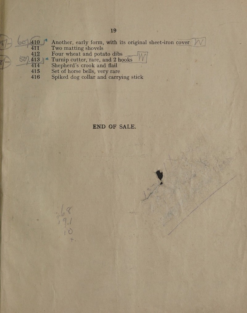   Another, early form, with its original sheet-iron cover. //\/ _ Two matting shovels | | | : 41S Four wheat and potato dibs Vi lieae AAT ae § ,413 }* Turnip cutter, rare, and 2 hooks AY y! Shepherd’s crook and flail 415 Set of horse bells, very rare 416 = Spiked dog collar and carrying stick END OF SALE. 