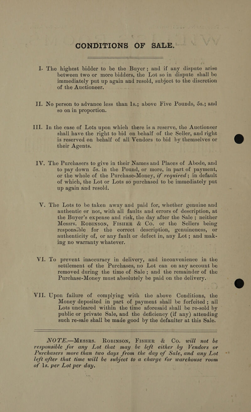 CONDITIONS OF SALE. I. The highest bidder to be the Buyer; and if any dispute arise between two or more bidders, the Lot so in dispute shall be immediately put up again and resold, subject to the discretion of the Auctioneer. ie II. No person to advance less than 1s.; above Five Pounds, 5s.; and so on in proportion. III. In the case of Lots upon which there is a reserve, the Auctioneer shall have the right to bid on behalf of the Seller, and right is reserved on behalf of all Vendors to bid by themselves or their Agents. IV. The Purchasers to give in their Names and Places of Abode, and to pay down ds. in the Pound, or more, in part of payment, or the whole of the Purchase-Money, if required; in default of which, the Lot or Lots so purchased to be immediately put up again and resold. V. The Lots to be taken away and paid for, whether genuine and authentic or not, with all faults and errors of description, at the Buyer’s expense and risk, the day after the Sale ; neither Messrs. Ropinson, Fisuer &amp; Co. or the Sellers being responsible for the correct description, genuineness, or authenticity of, or any fault or defect in, any Lot; and mak- ing no warranty whatever. VI. To prevent inaccuracy in delivery, and inconvenience in the settlement of the Purchases, no Lot can on any account be removed during the time of Sale; and the remainder of the Purchase-Money must absolutely be paid on the delivery. VII. Upon failure of complying with the above Conditions, the Money deposited in part of payment shall be forfeited ; all Lots uncleared within the time aforesaid shall be re-sold by public or private Sale, and the deficiency (if any) attending such re-sale shall be made good by the defaulter at this Sale.   NOTE.—MeEssrs. Ropinson, Fisher &amp; Co. will not be responsible for any Lot that may be left either by Vendors or Purchasers more than two days from the day of Sale, and any Lot left after that time will be subject to a charge for warehouse room of 1s. per Lot per day.