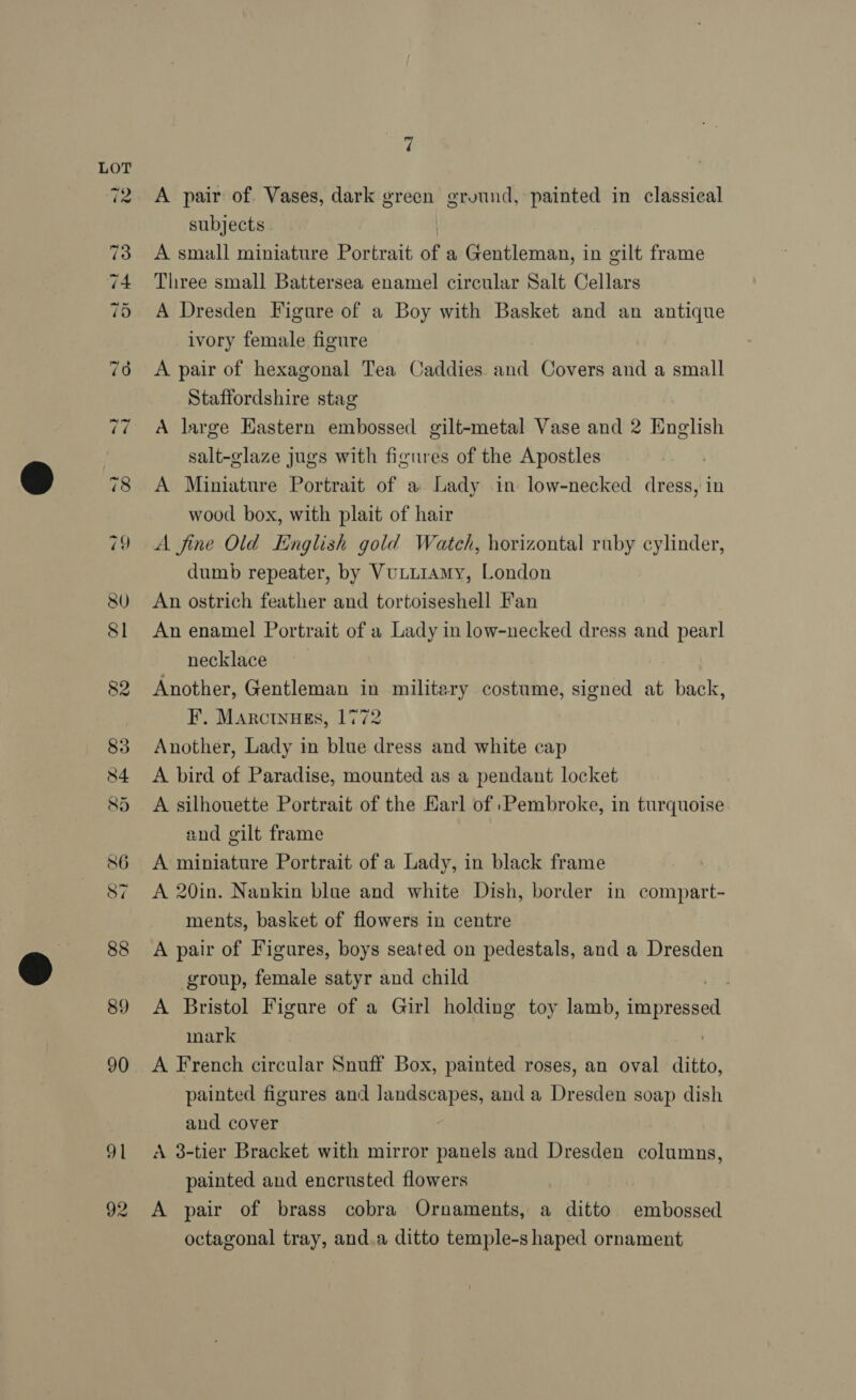~I 3 3 H~ CO or 84 85 86 S7 88 89 90 91 7 A pair of. Vases, dark green ground, painted in classical subjects A small miniature Portrait of a Gentleman, in gilt frame Three small Battersea enamel circular Salt Cellars A Dresden Figure of a Boy with Basket and an antique ivory female figure A pair of hexagonal Tea Caddies and Covers and a small Staffordshire stag A large Eastern embossed gilt-metal Vase and 2 English salt-glaze jugs with figures of the Apostles A Miniature Portrait of a Lady in low-necked dress, in wood box, with plait of hair A fine Old Hinglish gold Watch, horizontal ruby cylinder, dumb repeater, by Vuturamy, London An ostrich feather and tortoiseshell Fan An enamel Portrait of a Lady in low-necked dress and pearl necklace Another, Gentleman in military costume, signed at back, F. Marctnugs, 1772 Another, Lady in blue dress and white cap A bird of Paradise, mounted as a pendant locket A silhouette Portrait of the Karl of Pembroke, in turquoise and gilt frame A miniature Portrait of a Lady, in black frame A 20in. Nankin blue and white Dish, border in compart- ments, basket of flowers in centre A pair of Figures, boys seated on pedestals, and a Dresden group, female satyr and child A Bristol Figure of a Girl holding toy lamb, impressed mark A French circular Snuff Box, painted roses, an oval nies painted figures and Jandscapes, anda Dresden soap dish and cover A 3-tier Bracket with mirror panels and Dresden columns, painted and encrusted flowers A pair of brass cobra Ornaments, a ditto embossed octagonal tray, and.a ditto temple-s haped ornament