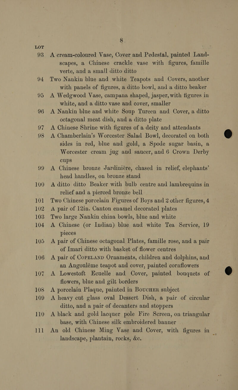 93 8 A cream-coloured Vase, Cover and Pedestal, painted Land- scapes, a Chinese crackle vase with figures, famille verte, and a small ditto ditto | Two Nankin blue and white Teapots and Covers, another with panels of figures, a ditto bowl, and a ditto beaker A Wedgwood Vase, campana shaped, jasper, with figures in white, and a ditto vase and cover, smaller A Nankin blue and white Soup Tureen and Cover, a ditto octagonal meat dish, and a ditto plate A Chinese Shrine with figures of a deity and attendants A Chamberlain’s Worcester Salad Bowl, decorated on both sides in red, blue and gold, a Spode sugar basin, a Worcester cream jug and saucer, and 6 Crown Derby cups A Chinese bronze Jardiniére, chased in relief, elephants’ head handles, on bronze stand A ditto ditto Beaker with bulb centre and lambrequins in relief and a pierced bronze bell Two Chinese porcelain Figures of Boys and 2 other figures, 4 A pair of 12in. Canton enamel decorated plates Two large Nankin china bowls, blue and white A Chinese (or Indian) blue and white Tea Service, 19 pieces A pair of Chinese octagonal Plates, famille rose, and a pair of Imari ditto with basket of flower centres A pair of CopELAND Ornaments, children and dolphins, and an Angouléme teapot and cover, painted cornflowers A Lowestoft Ecuelle and Cover, painted bouquets of flowers, blue and gilt borders A porcelain Plaque, painted in BoucHER subject A heavy cut glass oval Dessert Dish, a pair of circular ditto, and a pair of decanters and stoppers base, with Chinese silk embroidered banner An old Chinese Ming Vase and Cover, with figures in landscape, plantain, rocks, &amp;c.