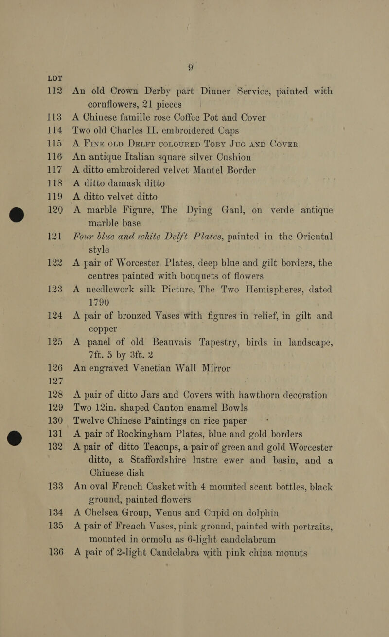 134 135 136 9 An old Crown Derby part Dinner Service, painted with cornflowers, 21 pieces A Chinese famille rose Coffee Pot and Cover Two old Charles II. embroidered Caps A FINE oLp DELFT coLoURED Tony Jug AND CovER An antique Italian square silver Cushion A ditto embroidered velvet Mantel Border A ditto damask ditto A ditto velvet ditto A marble Figure, The Dying Gaul, on verde antique marble base Four blue and white Delft Plates, painted in the Oriental style A pair of Worcester Plates, deep blue and gilt borders, the centres painted with bouquets of flowers A needlework silk Picture, The Two Hemispheres, dated Fags, A pair of bronzed Vases with figures in relief, in gilt and copper A panel of old Beauvais Tapestry, birds in landscape, 7ft. 5 by 3ft. 2 An engraved Venetian Wall Mirror A pair of ditto Jars and Covers with hawthorn decoration Two 12in. shaped Canton enamel Bowls Twelve Chinese Paintings on rice paper A pair of Rockingham Plates, blue and gold borders A pair of ditto Teacups, a pair of green and gold Worcester ditto, a Staffordshire lustre ewer and basin, and a Chinese dish An oval French Casket with 4 mounted scent bottles, black ground, painted flowers A Chelsea Group, Venus and Cupid on dolphin A pair of French Vases, pink ground, painted with portraits, mounted in ormolnu as 6-light candelabrum A pair of 2-light Candelabra with pink china mounts
