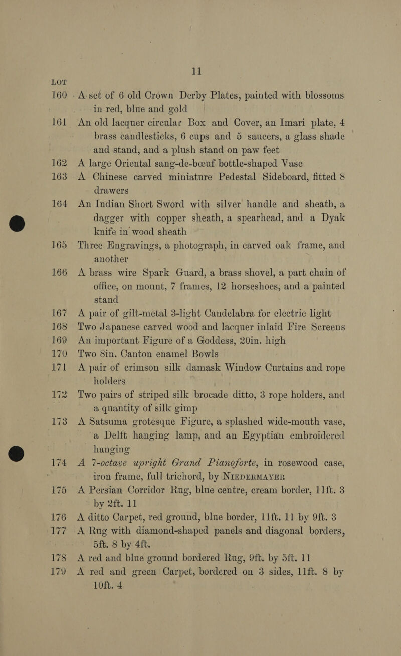 160 166 1] in red, blue and gold brass candlesticks, 6 cups and 5 saucers, a glass shade and stand, and a plush stand on paw feet A large Oriental sang-de-bceuf bottle-shaped Vase A Chinese carved miniature Pedestal Sideboard, fitted 8 drawers An Indian Short Sword with silver handle and sheath, a dagger with copper sheath, a spearhead, and a Dyak knife in wood sheath Three Engravings, a photograph, in carved oak frame, and another A brass wire Spark Guard, a brass shovel, a part chain of office, on mount, 7 frames, 12 horseshoes, and a painted stand A pair of gilt-metal 3-lght Candelabra for electric light Two Japanese carved wood and lacquer inlaid Fire Screens An important Figure of a Goddess, 20in. high Two 8in. Canton enamel Bowls A pair of crimson silk damask Window Curtains and rope holders Two pairs of striped silk brocade ditto, 3 rope holders, and a quantity of silk gimp A Satsuma grotesque Figure, a splashed wide-mouth vase, a Delft hanging lamp, and an Egyptian embroidered ~ hanging A 7-octave upright Grand Pianoforte, in rosewood case, iron frame, full trichord, by NIEDERMAYER A Persian Corridor Rug, blue centre, cream border, 11ft. 3 by 2ft. 11 A ditto Carpet, red ground, blue border, 11ft. 11 by 9ft. 3 A Rug with diamond-shaped panels and diagonal borders, dft. 8 by 4ft. A red and blue ground bordered Rug, 9ft. by 5ft. 11 A red and green Carpet, bordered on 3 sides, 11ft. 8 by 10ft. 4