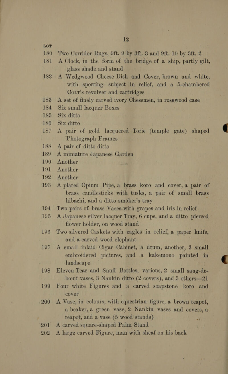 201 202 12 Two Corridor Rugs, 9ft. 9 by 3ft. 3 and 9ft. 10 by 3ft. 2 A Clock, in the form of the bridge of a ship, partly gilt, olass shade and stand A Wedgwood Cheese Dish and Cover, brown and white, with sporting subject in relief, and a 5-chambered Cott’s revolver and cartridges A set of finely carved ivory Chessmen, in rosewood case Six small lacquer Boxes Six ditto Six ditto A pair of gold lacquered Torie (temple gate) shaped Photograph Frames A pair of ditto ditto A miniature Japanese Garden Another Another Another A plated Opium Pipe, a brass koro and cover, a pair of brass candlesticks with tusks, a pair of small brass hibachi, and a ditto smoker’s tray Two pairs of brass Vases. with grapes and iris in relief A Japanese silver lacquer Tray, 6 cups, and a ditto pierced flower holder, on wood stand Two silvered Caskets with eagles in relief, a paper knife, and a carved wood elephant A small inlaid Cigar Cabinet, a drum, another, 3 small embroidered pictures, and a kakemono painted in landscape | Hleven Tear and Snuff Bottles, various, 2 small sang-de- beeuf vases, 3 Nankin ditto (2 covers), and 5 others—21 Four white Figures and a carved soapstone koro and cover A Vase, in colours, with equestrian figure, a brown teapot, a beaker, a green vase, 2 Nankin vases and covers, a teapot, and a vase (5 wood stands) wee ig A carved square-shaped Palm Stand A large carved Figure, man with sheaf on his back  